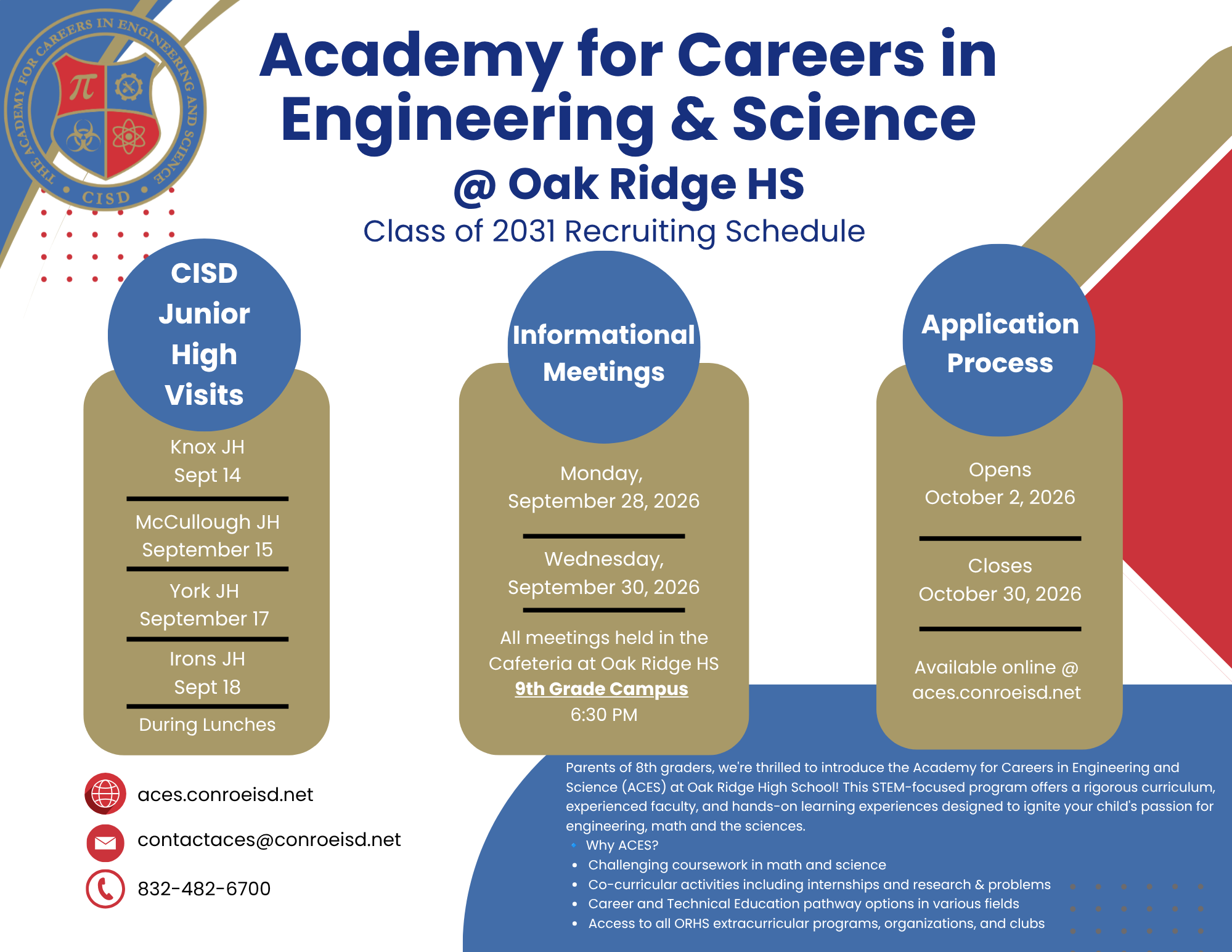 Academy for Careers in Engineering & Science @ Oak Ridge HS Class of 2031 Recruiting Schedule CISD Junior High Visits Knox JH Sept 14, McCullough JH September 15, York JH September 17, Irons JH Sept 18 During Lunches. Informational Meetings Monday, September 28, 2026 and Wednesday, September 30, 2026. All meetings held in the Cafeteria at Oak Ridge HS 9th Grade Campus 6:30 PM. Application Process Opens October 2, 2026 Closes October 30, 2026 Available online @ aces.conroeisd. Parents of 8th graders, we're thrilled to introduce the Academy for Careers in Engineering and Science (ACES) at Oak Ridge High School! This STEM-focused program offers a rigorous curriculum, experienced faculty, and hands-on learning experiences designed to ignite your child's passion for engineering, math and the sciences. gineering, math and the sciences. 🔹 Why ACES? Challenging coursework in math and science Co-curricular activities including internships and research & problems Career and Technical Education pathway options in various fields Access to all ORHS extracurricular programs, organizations, and clubs. Website: aces.conroeisd.net, email:contactaces@conroeisd.net, phone: 832-482-6700