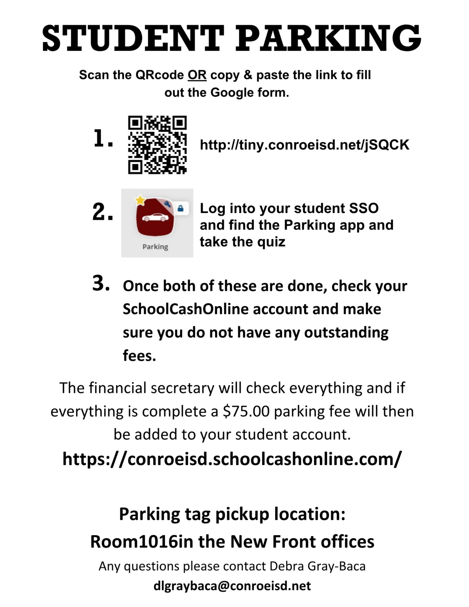 Student Parking- Fill out the parking form at tiny.conroeisd.net/jSQCK and then go to your SSO and log into the Parking app. Once you do both of these, check school cash online and make sure you have no outstanding fees. The financial secretary will check everything and if everything is complete a $75 parking fee will be added to your student account on school cash online. You can pack up your parking tag in room 1016 in the new front offices. please email dlgraybaca@conroeisd.net if you have questions.