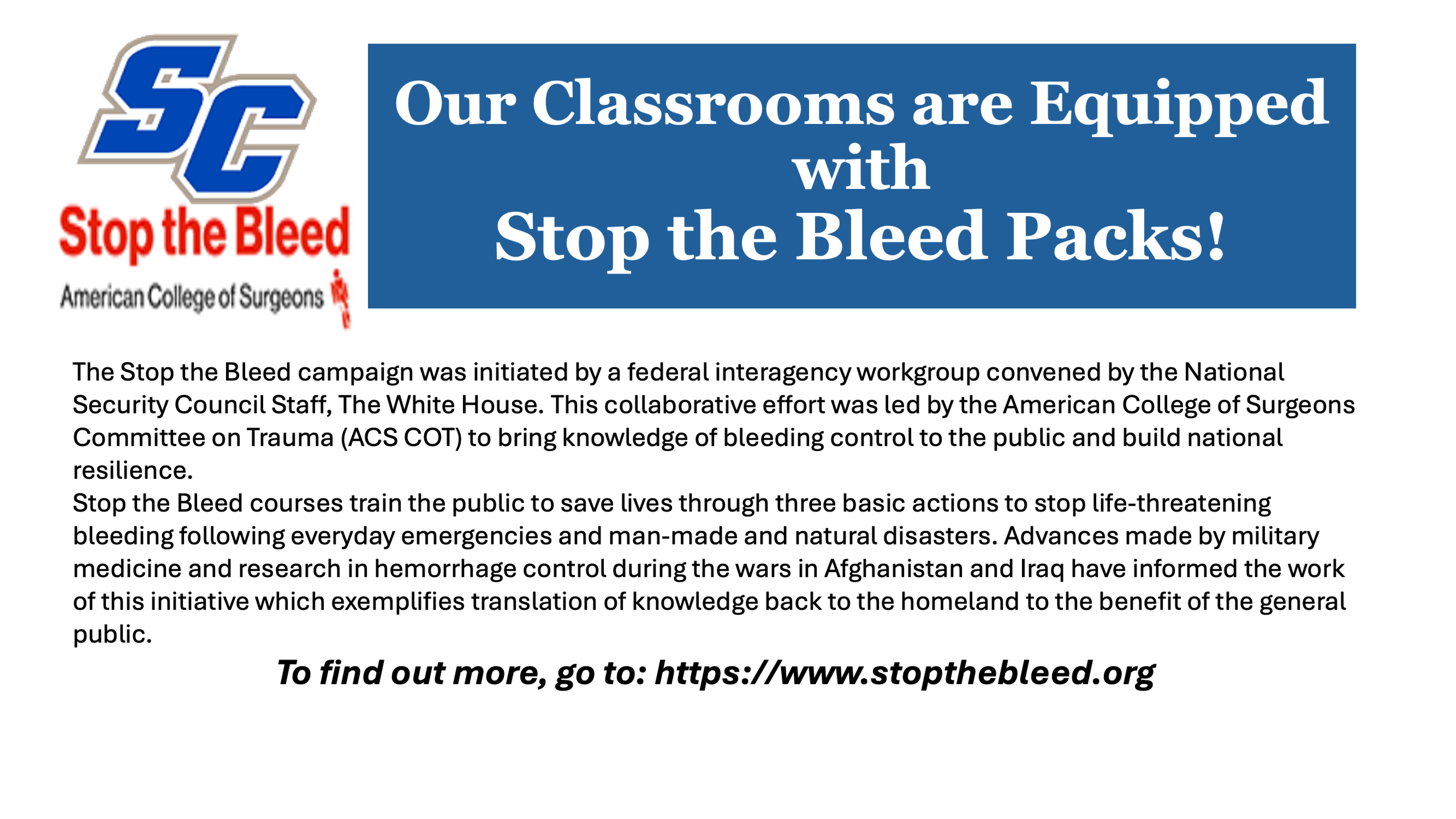 SC Stop the Bleed - American College of Surgeons - Our Classrooms are Equipped with Stop the Bleed Packs! The Stop the Bleed campaign was initiated by a federal interagency workgroup convened by the National Security Council Staff, The White House. This collaborative effort was led by the American College of Surgeons Committee on Trauma (ACS COT) to bring knowledge of bleeding control to the public and build national resilience. Stop the Bleed courses train the public to save lives through three basic actions to stop life-threatening bleeding following everyday emergencies and man-made and natural disasters. Advances made by military medicine and research in hemorrhage control during the wars in Afghanistan and Iraq have informed the work of this initiative which exemplifies translation of knowledge back to the homeland to the benefit of the general public. To find out more, go to: https://www.stopthebleed.org