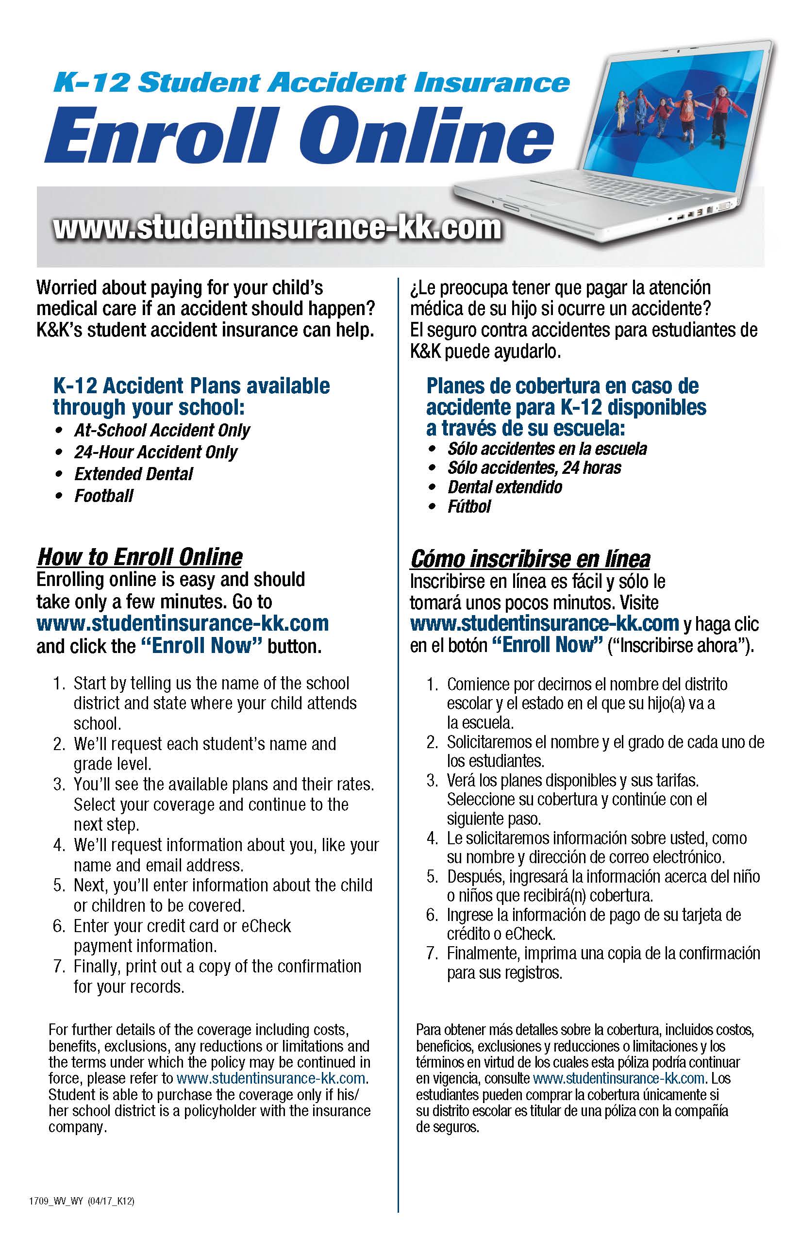 K-12 Student Accident Insurance. Enroll Online. www.studentinsurance-kk.com. Worried about paying for your child’s medical care if an accident should happen? K&K’s student accident insurance can help. K-12 Accident Plans available through your school: at-School Accident Only. 24-Hour Accident Only. Extended Dental. Football. How to Enroll Online. Enrolling online is easy and should take only a few minutes. Go to www.studentinsurance-kk.com and click the “Enroll Now” button. 1. Start by telling us the name of the school district and state where your child attends school. 2. We’ll request each student’s name and grade level. 3. You’ll see the available plans and their rates. Select your coverage and continue to the next step. 4. We’ll request information about you, like your name and email address. 5. Next, you’ll enter information about the child or children to be covered. 6. Enter your credit card or eCheck payment information. 7. Finally, print out a copy of the confirmation for your records. For further details of the coverage including costs, benefits, exclusions, any reductions or limitations and the terms under which the policy may be continued in force, please refer to www.studentinsurance-kk.com. Student is able to purchase the coverage only if his/her school district is a policyholder with the insurance company. 