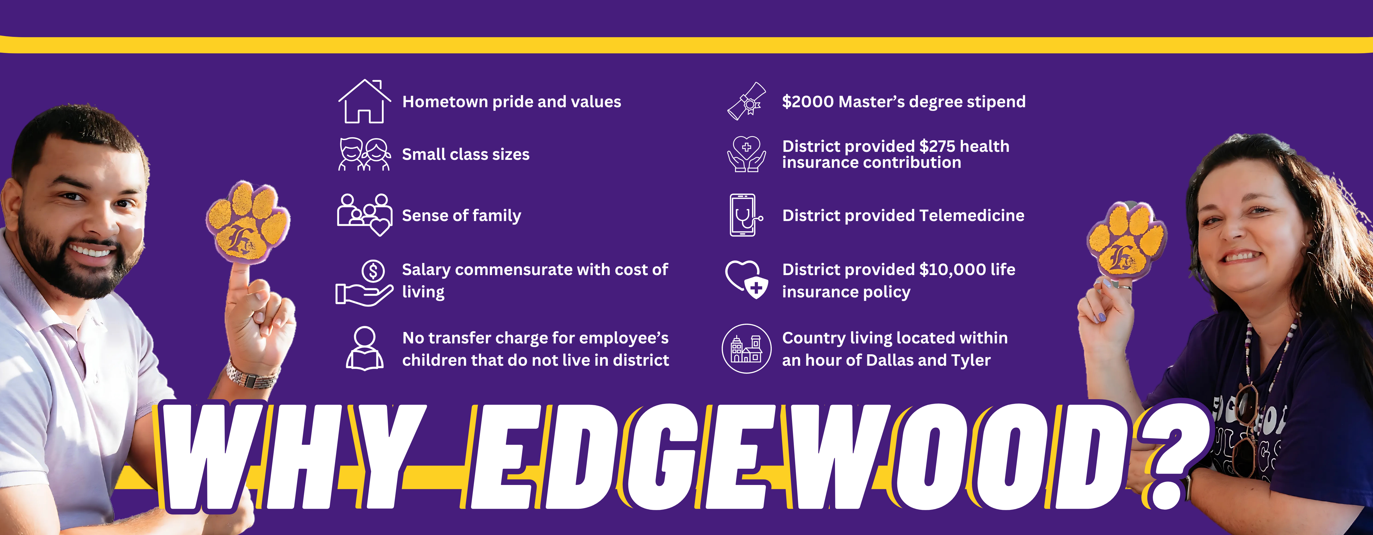 Why Edgewood? Hometown pride and values, small class sizes, sense of family, country living located within an hour of Dallas and Tyler, Salary commensurate with cost of living, No transfer charge for employee's children that do not live in district, $2000 masters degree stipend, district provided $275 health insurance contribution,  district provided telemedicine, district provided $10,000 life insurance policy