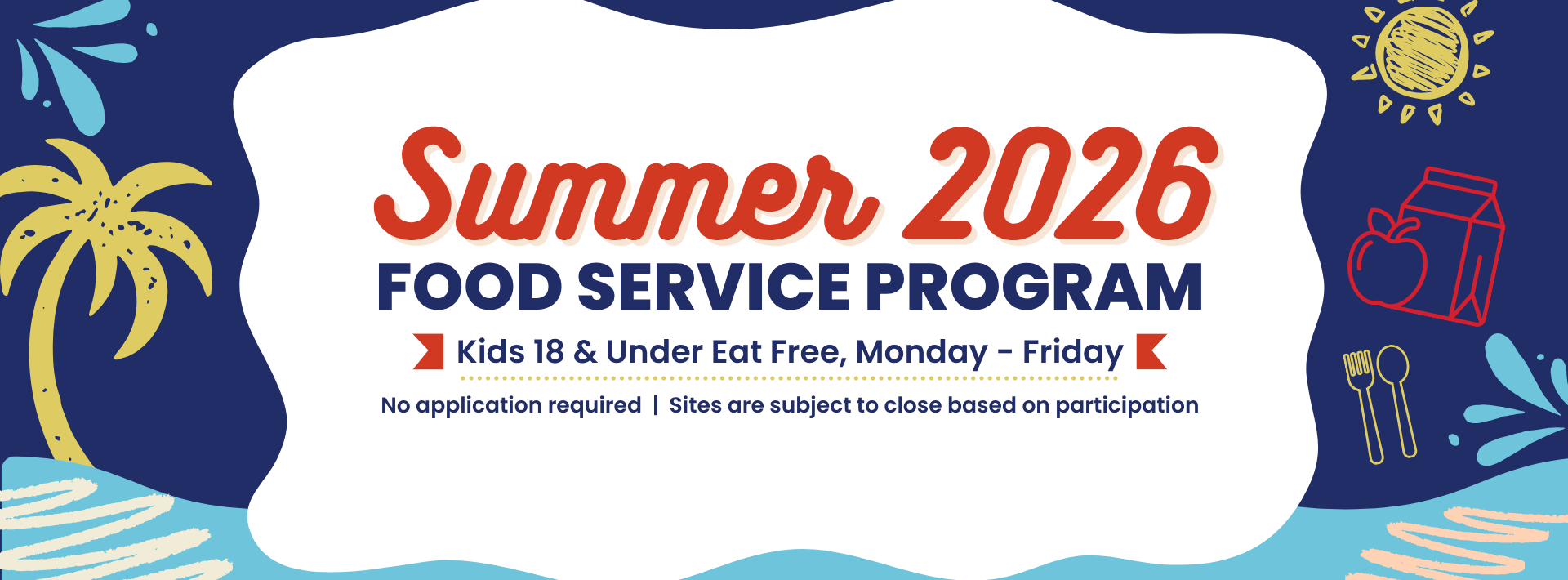 A colorful, summer-themed banner promoting the "Summer 2026 Food Service Program." The banner features a central white bubble against a dark blue and light blue background decorated with a yellow palm tree, a hand-drawn sun, a red apple and milk carton icon, and blue water splashes. The main text inside the bubble reads: * "Summer 2026 FOOD SERVICE PROGRAM" in bold red and dark blue lettering. * "Kids 18 &amp; Under Eat Free, Monday – Friday" highlighted between two small red banners. * "No application required | Sites are subject to close based on participation" in smaller dark blue text at the bottom.