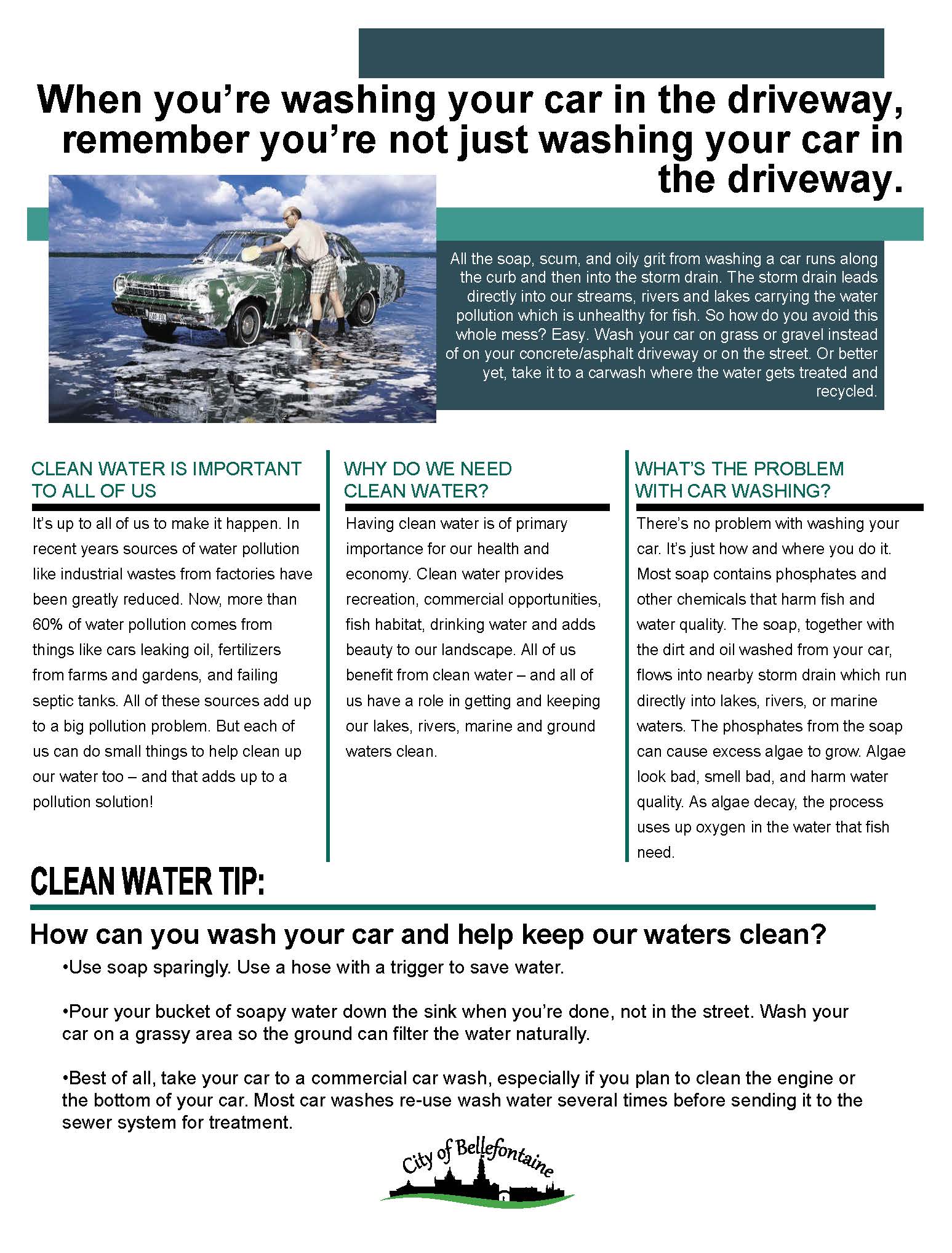 When you’re washing your car in the driveway, remember you’re not just washing your car in the driveway.All the soap, scum, and oily grit from washing a car runs along the curb and then into the storm drain. The storm drain leads directly into our streams, rivers and lakes carrying the water pollution which is unhealthy for fish. So how do you avoid this whole mess? Easy. Wash your car on grass or gravel instead of on your concrete/asphalt driveway or on the street. Or better yet, take it to a carwash where the water gets treated and recycled. CLEAN WATER IS IMPORTANT TO ALL OF US t’s up to all of us to make it happen. In recent years sources of water pollution like industrial wastes from factories have been greatly reduced. Now, more than 60% of water pollution comes from things like cars leaking oil, fertilizers from farms and gardens, and failing septic tanks. All of these sources add up to a big pollution problem. But each of us can do small things to help clean up our water too – and that adds up to a pollution solution! WHY DO WE NEED CLEAN WATER? Having clean water is of primary importance for our health and economy. Clean water provides recreation, commercial opportunities, fish habitat, drinking water and adds beauty to our landscape. All of us benefit from clean water – and all of us have a role in getting and keeping our lakes, rivers, marine and ground waters clean.WHAT’S THE PROBLEM WITH CAR WASHING?  There’s no problem with washing your car. It’s just how and where you do it. Most soap contains phosphates and other chemicals that harm fish and water quality. The soap, together with the dirt and oil washed from your car, flows into nearby storm drain which run directly into lakes, rivers, or marine waters. The phosphates from the soap can cause excess algae to grow. Algae look bad, smell bad, and harm water quality. As algae decay, the process uses up oxygen in the water that fish need. How can you wash your car and help keep our waters clean? Use soap sparingly. Use a hose with a trigger to save water. Pour your bucket of soapy water down the sink when you’re done, not in the street. Wash yourcar on a grassy area so the ground can filter the water naturally. Best of all, take your car to a commercial car wash, especially if you plan to clean the engine or the bottom of your car. Most car washes re-use wash water several times before sending it to the sewer system for treatment.