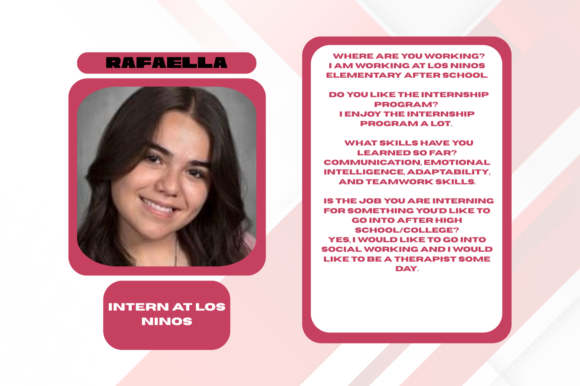 •Where are you working? I am working at Los Ninos Elementary after school. •Do you like the internship program? I enjoy the internship program a lot. •What skills have you learned so far? Communication, emotional intelligence, adaptability, and teamwork skills. •Is the job you are interning for something you'd like to go into after high school/college? Yes, I would like to go into social working and I would like to be a therapist some day.....