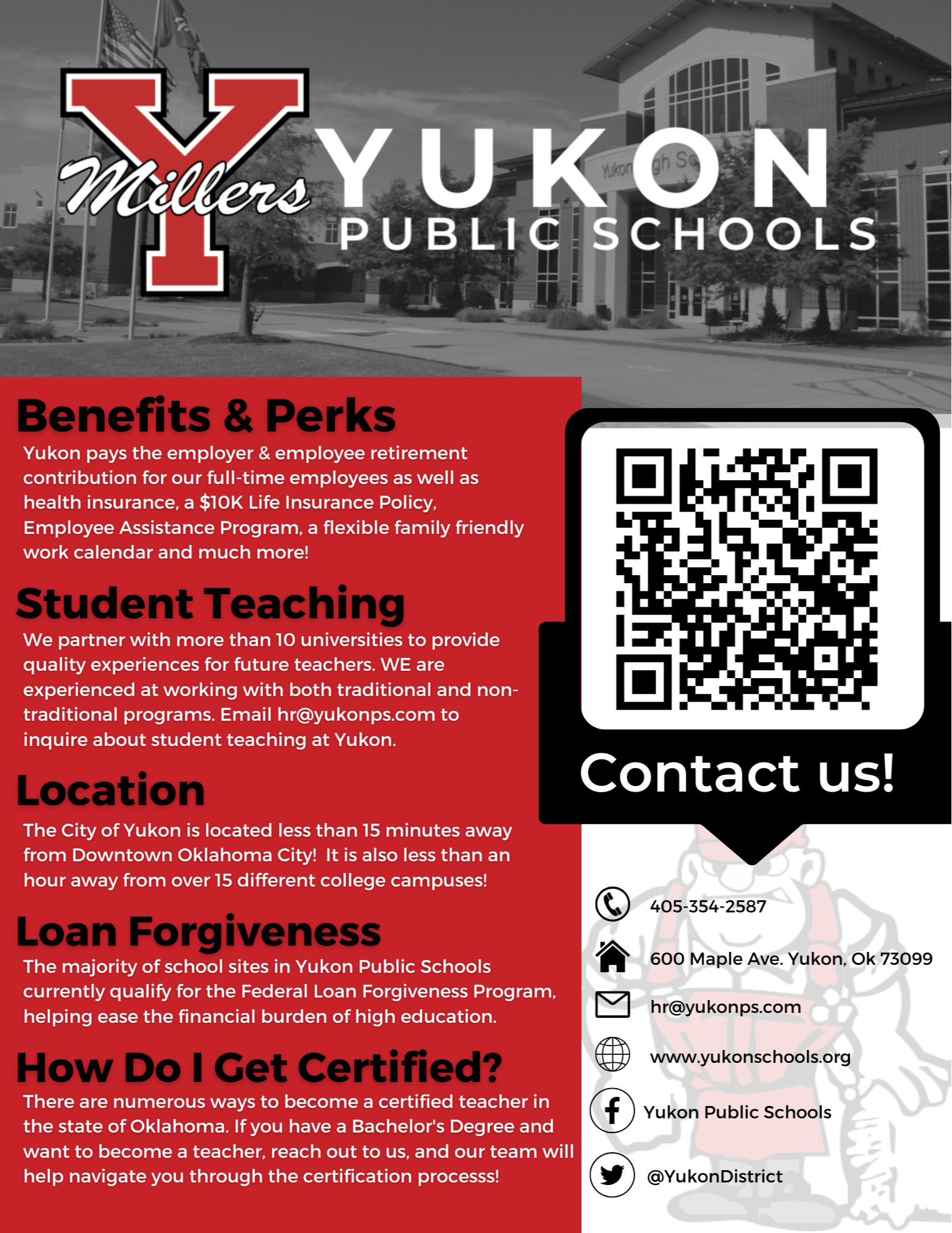 Yukon Public Schools perks Flyer Benefits & Perks Yukon pays the employer & employee retirement contribution for our full-time employees as well as health insurance, a $10K Life Insurance Policy, Employee Assistance Program, a flexible family friendly work calendar and much more!  Student Teaching  We partner with more than 10 universities to provide quality experiences for future teachers. WE are experienced at working with both traditional and non-traditional programs. Email hr@yukonps.com to inquire about student teaching at Yukon. Location  The City of Yukon is located less than 15 minutes away from Downtown Oklahoma City!  It is also less than an hour away from over 15 different college campuses!  Loan Forgiveness  The majority of school sites in Yukon Public Schools currently qualify for the Federal Loan Forgiveness Program, helping ease the financial burden of high education. How do I get certified?  There are numerous ways to become a certified teacher in the state of Oklahoma. If you have a Bachelor's Degree and want to become a teacher, reach out to us, and our team will help navigate you through the certification processs! 