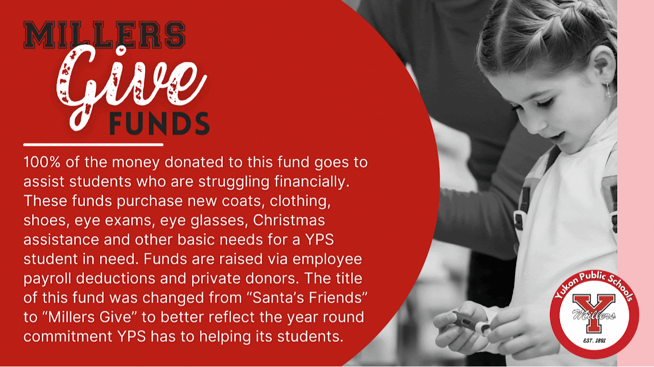 Millers Give Funds 100% of the money donated to this fund goes to assist students who are struggling financially. These funds purchase new coats, clothing, shoes, eye exams, eye glasses, Christmas assistance and other basic needs for a YPS student in need. Funds are reaised via employee payroll deductions and private donors. The title of this fund was changed from "Santa's Friends" to "Millers Give" to better reflect the year round commitment YPS has to helping its students.