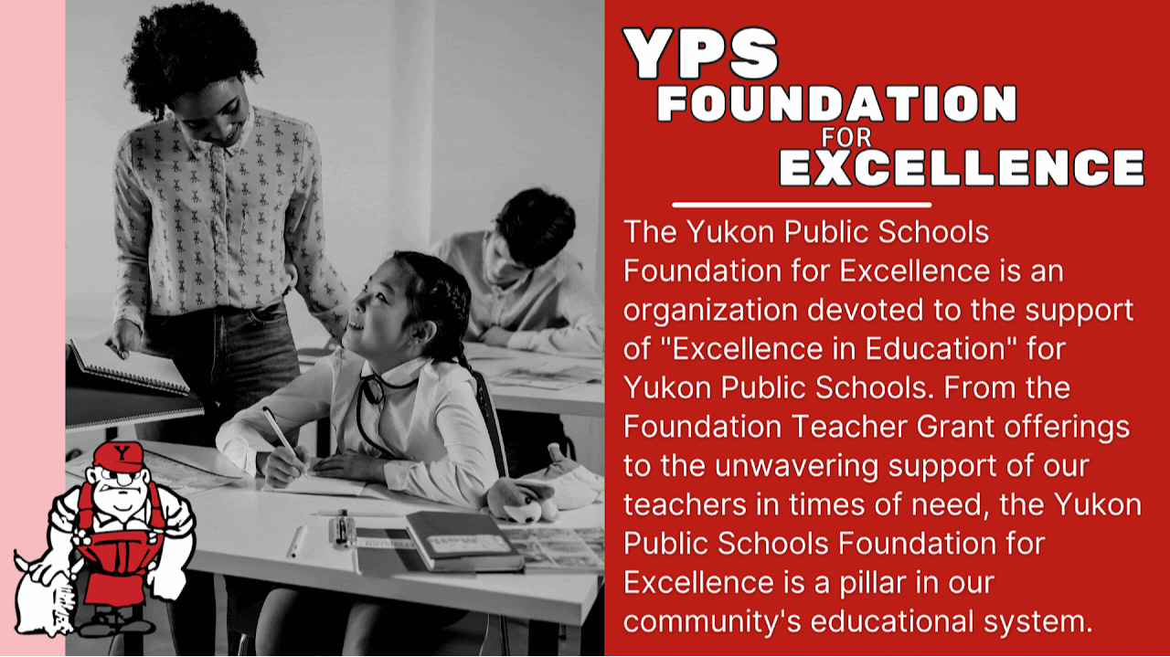 YPS Foundation for Excellence The Yukon Public Schools Foundation for Excellence is an organization devoted to the support of "Excellence in Education" for Yukon Public Schools. From the Foundation Teacher Grant offerings to the unwavering support of our teachers in times of need, the Yukon Public Schools Foundation for Excellence is a pillar in our community's educational system.