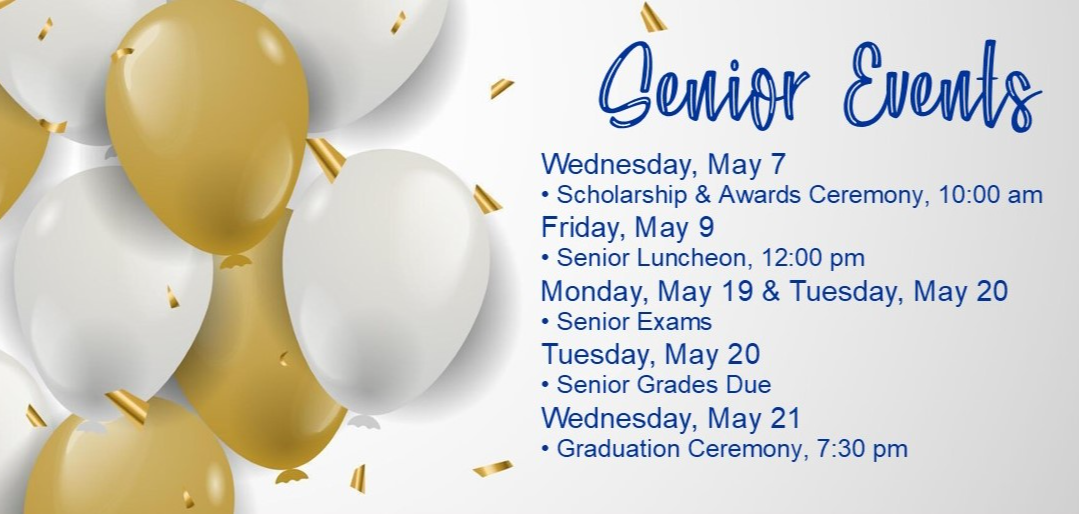 Senior Events - Wednesday, May 7 = Scholarship and Awards Ceremony, 10:00 am; Friday, May 9 = Senior Luncheon, 12:00 pm, Monday, May 19 & Tuesday, May 20 = Senior Exams; Tuesday, May 20 = Senior Grades Due; Wednesday, May 21 = Graduation Ceremony; 7:30 pm