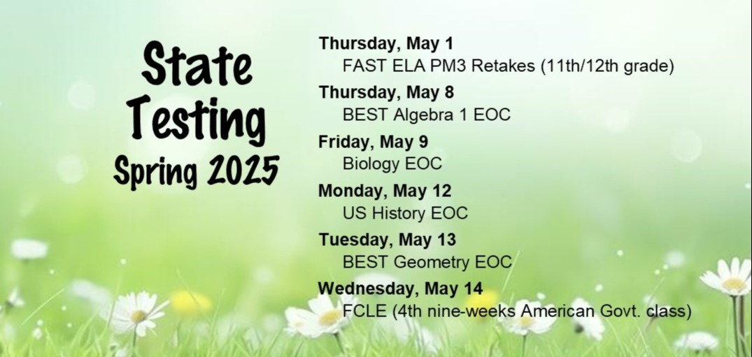 State Testing, Spring 2025:  Thursday, May 1 = FAST ELA PM3 Retakes (11th/12th grade); Thursday, May 8 = BEST Algebra 1 EOC; Friday, May 9 = Biology EOC; Monday, May 12 = US History EOC; Tuesday, May 13 = BEST Geometry EOC; Wednesday, May 14 = FCLE (4th nine-weeks American Govt. class)