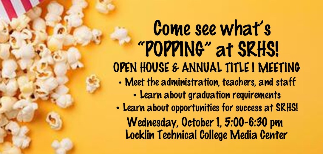Come see what's "POPPING" at SRHS! OPEN HOUSE &amp; ANNUAL TITLE I MEETING  Meet the administration, teachers, and staff; Learn about graduation requirements; Learn about opportunities for success at SRHS!  Wednesday, October 1, 5:00-6:30 pm; Locklin Technical College Media Center