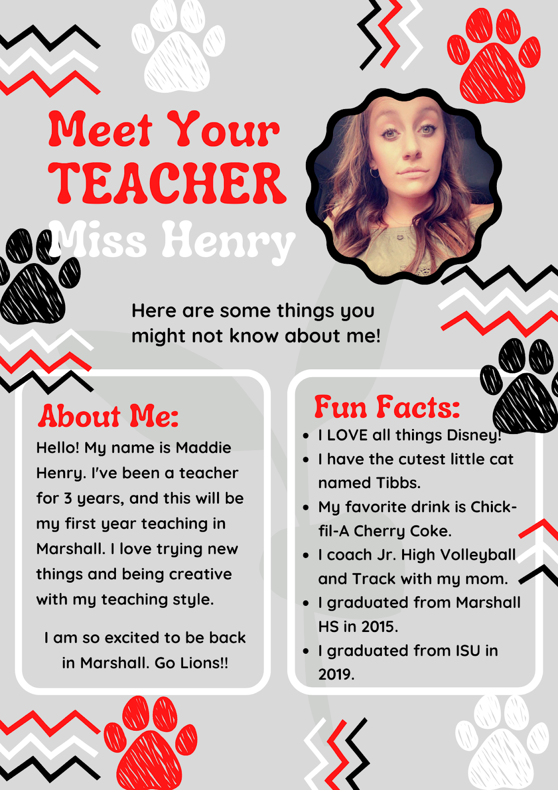 Meet your teacher miss henry. here are some things you might not know about me. about me, hello! my name is maddie henry. I've been a teacher for 3 years and this will be my first year teaching in Marshall. I love trying new things and being creative with my teaching style. I am so excited to be back in Marshall. Go Lions!! Fun facts: I love all things Disney! I have the cutest little cat named Tibbs. My favorite drink is Chick-fil-A cherry coke. I coach junior high volleyball and track with my mom. I graduated from marshall high school in 2015. I graduated from ISU in 2019. 