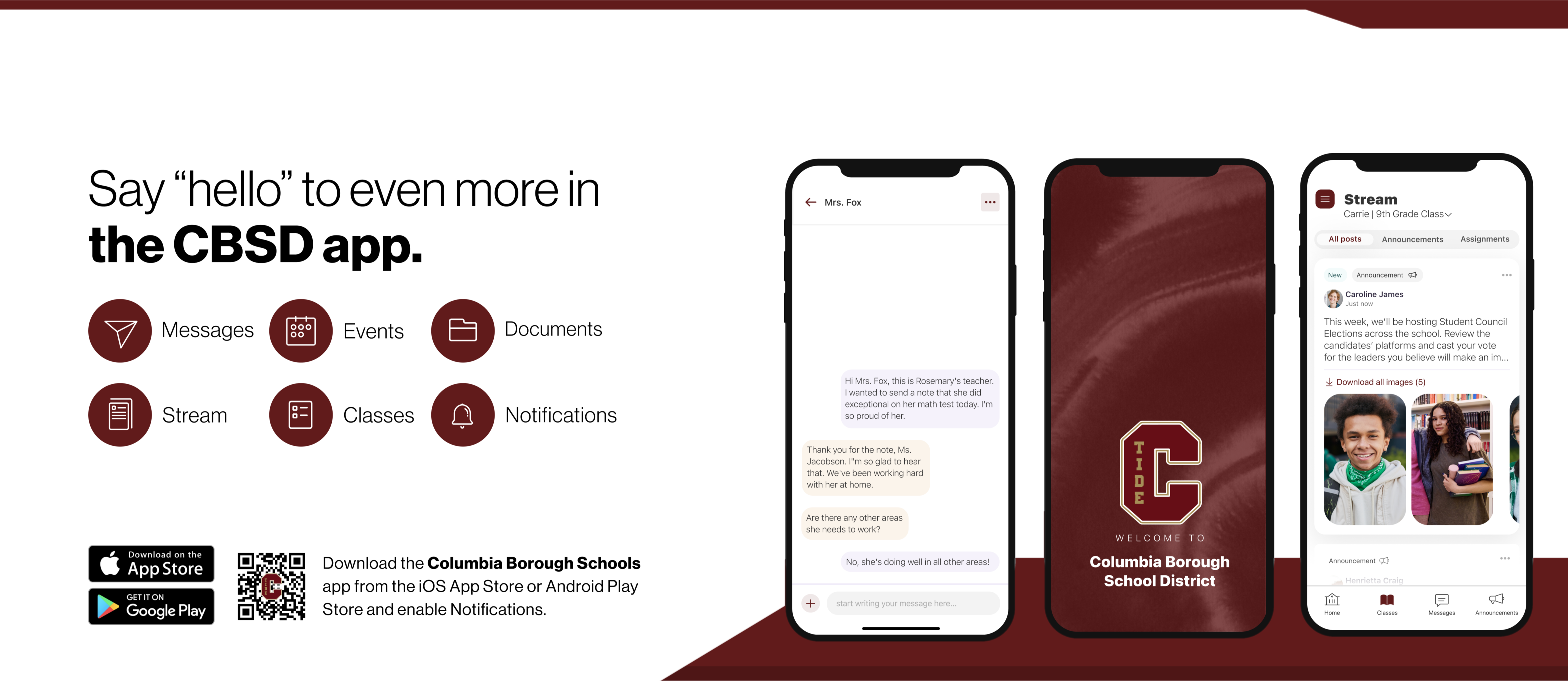 .Promotional graphic for the Columbia Borough School District (CBSD) mobile app. The left side features the text: “Say ‘hello’ to even more in the CBSD app.” Below are six circular icons labeled: Messages, Events, Documents, Stream, Classes, and Notifications.  To the right, three smartphones display different screens of the app:  The first phone shows a message conversation between a teacher and a parent about a student’s performance.  The center phone displays a welcome screen with the CBSD logo and the text: “WELCOME TO Columbia Borough School District.”  The third phone shows a “Stream” view for a 9th grade class, including posts from teachers, student council election updates, and images of students.  At the bottom left, there are QR codes and icons to download the app from the Apple App Store and Google Play. Below that, text reads: “Download the Columbia Borough Schools app from the iOS App Store or Android Play Store and enable Notifications.”