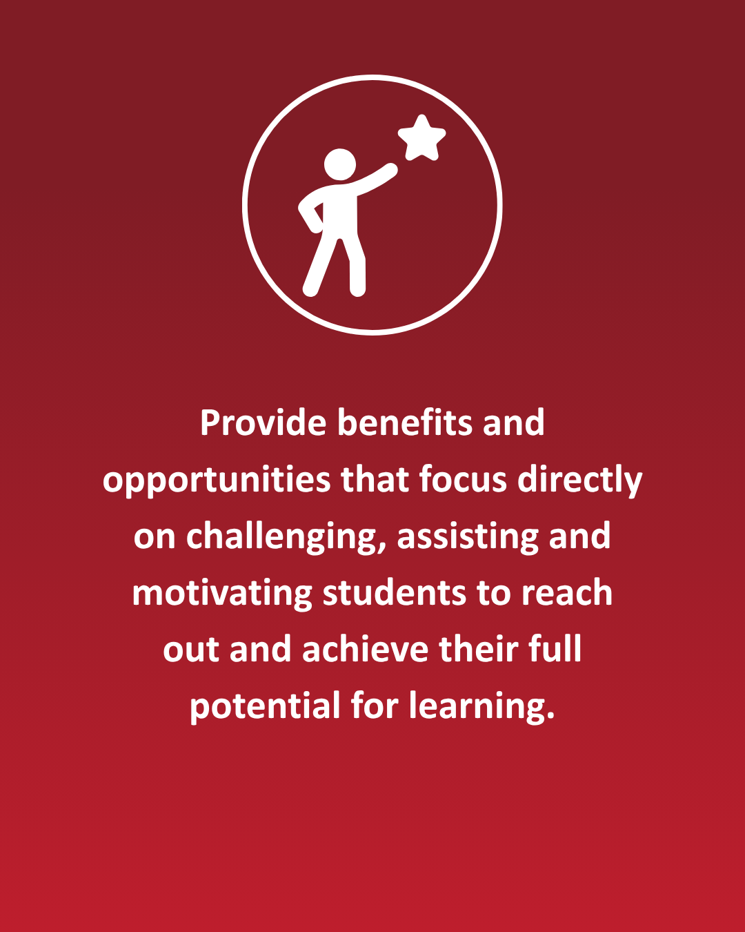 Provide benefits and opportunities that focus directly on challenging, assisting and motivating students to reach out and achieve their full potential for learning.