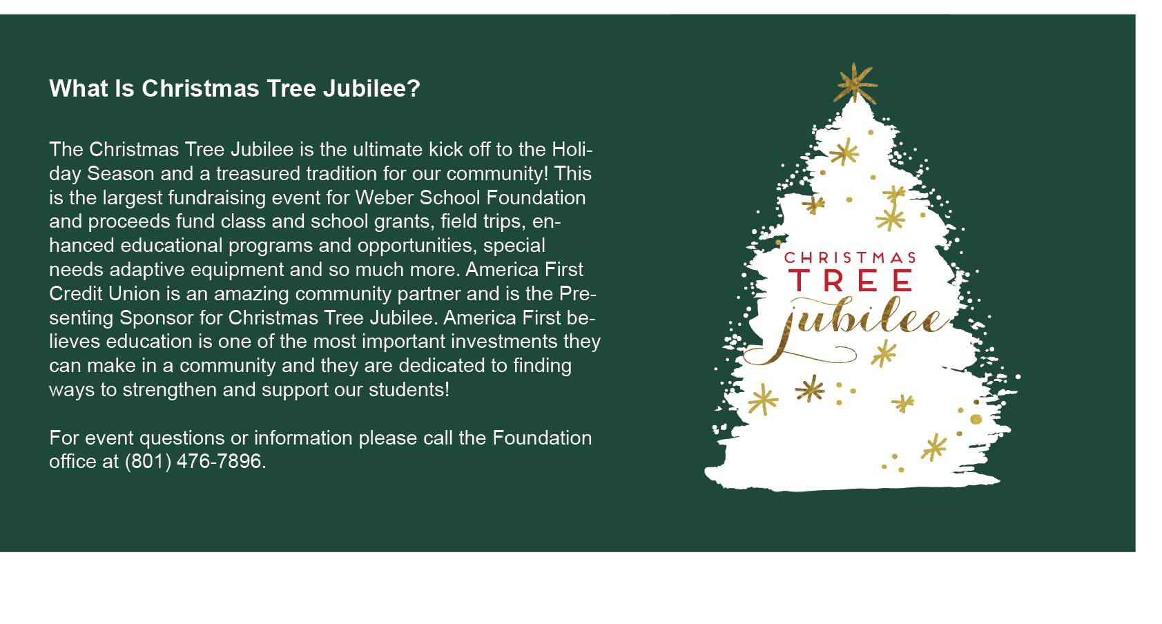 What Is Christmas Tree Jubilee?  The Christmas Tree Jubilee is the ultimate kick off to the Holiday Season and a treasured tradition for our community! This is the largest fundraising event for Weber School Foundation and proceeds fund class and school grants, field trips, enhanced educational programs and opportunities, special needs adaptive equipment and so much more. America First Credit Union is an amazing community partner and is the Presenting Sponsor for Christmas Tree Jubilee. America First believes education is one of the most important investments they can make in a community and they are dedicated to finding ways to strengthen and support our students.