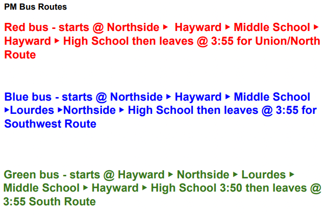 PM Bus route PM Bus Routes Red bus - starts @ Northside ▶ Hayward ▶ Middle School ▶ Hayward ▶ High School then leaves @ 3:55 for Union/North Route Blue bus - starts @ Northside ▶ Hayward ▶ Middle School ▶Lourdes ▶Northside ▶ High School then leaves @ 3:55 for Southwest Route Green bus - starts @ Hayward ▶ Northside ▶ Lourdes ▶ Middle School ▶ Hayward ▶ High School 3:50 then leaves @ 3:55 South Route
