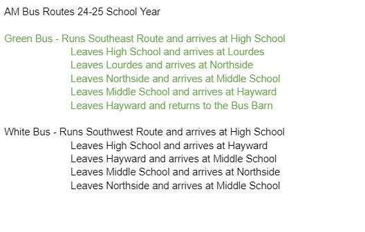 AM Bus Routes 24-25 School Year  Green Bus - Runs Southeast Route and arrives at High School	 Leaves High School and arrives at Lourdes 		Leaves Lourdes and arrives at Northside 		Leaves Northside and arrives at Middle School 		Leaves Middle School and arrives at Hayward 		Leaves Hayward and returns to the Bus Barn  White Bus - Runs Southwest Route and arrives at High School	 Leaves High School and arrives at Hayward 		Leaves Hayward and arrives at Middle School 		Leaves Middle School and arrives at Northside 		Leaves Northside and arrives at Middle School