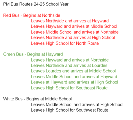 PM Bus Routes 24-25 School Year  Red Bus - Begins at Northside Leaves Northside and arrives at Hayward Leaves Hayward and arrives at Middle School Leaves Middle School and arrives at Northside Leaves Northside and arrives at High School Leaves High School for North Route  Green Bus - Begins at Hayward	 Leaves Hayward and arrives at Northside Leaves Northside and arrives at Lourdes Leaves Lourdes and arrives at Middle School Leaves Middle School and arrives at Hayward Leaves at Hayward and arrives at High School Leaves High School for Southeast Route  White Bus - Begins at Middle School	 Leaves Middle School and arrives at High School Leaves High School for Southwest Route	