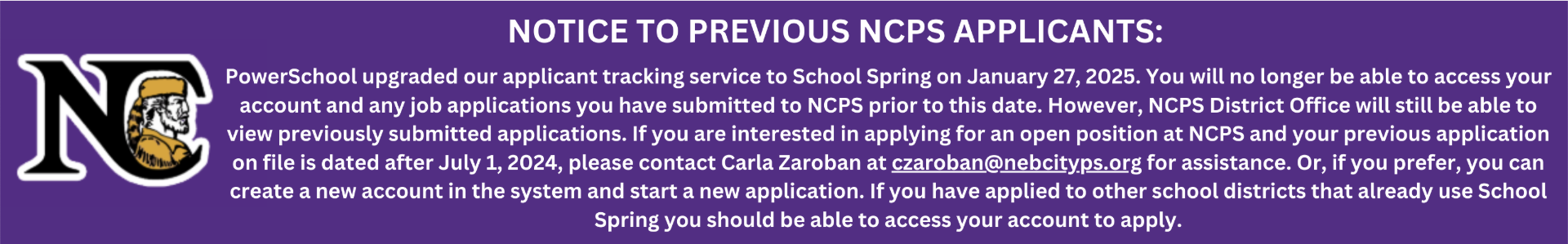 NOTICE TO PREVIOUS NCPS APPLICANTS:  PowerSchool upgraded our applicant tracking service to School Spring on January 27, 2025. You will no longer be able to access your account and any job applications you have submitted to NCPS prior to this date.  However, NCPS District Office will still be able to view previously submitted applications.  If you are interested in applying for an open position at NCPS and your previous application on file is dated after July 1, 2024, please contact Carla Zaroban at czaroban@nebcityps.org for assistance. Or, if you prefer, you can create a new account in the system and start a new application. If you have applied to other school districts that already use School Spring you should be able to access your account to apply. 