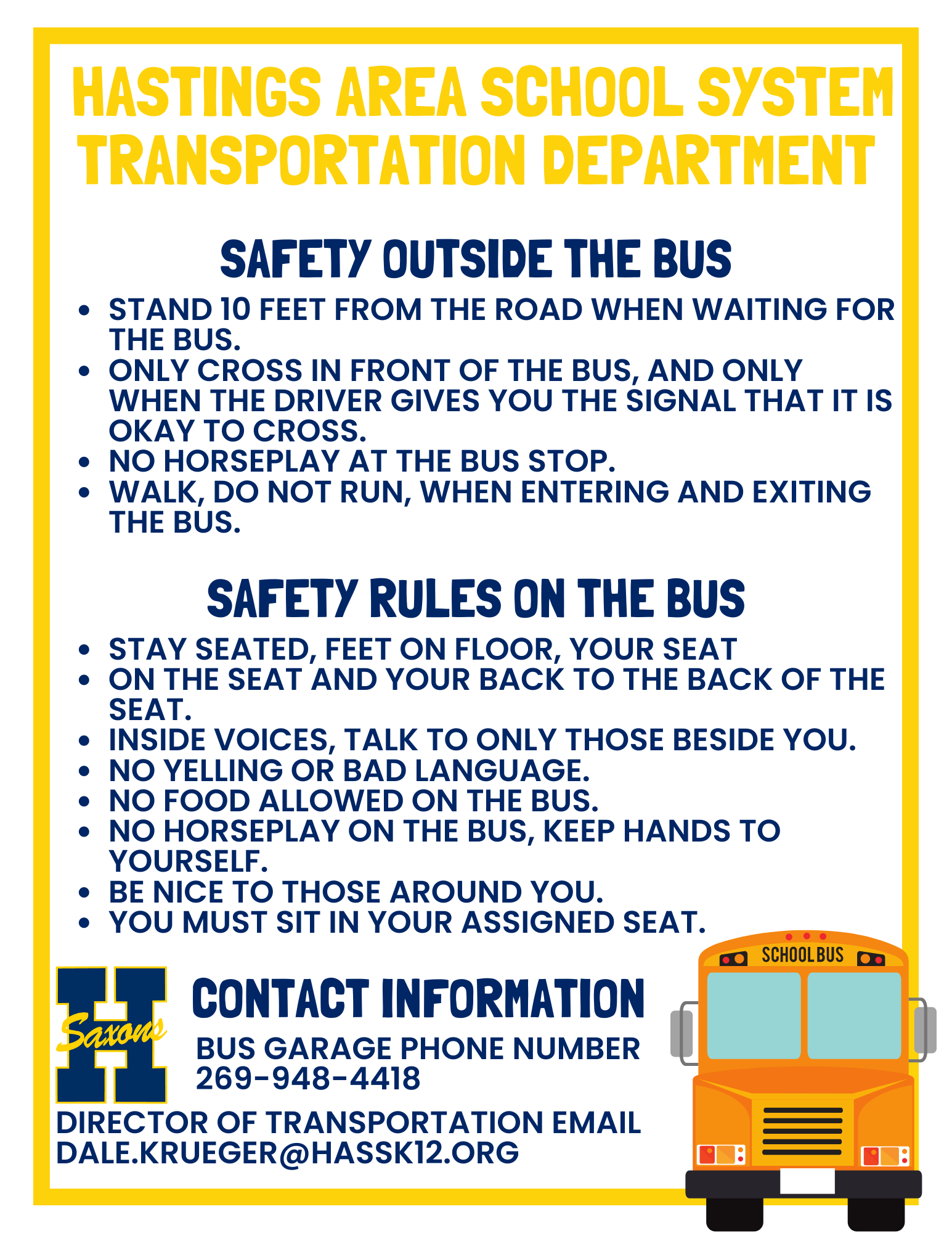 Hastings Area School System Transporation Department, Safety Outside the Bus, Stand 10 feet from the road, Only cross in front of the bus when the driver gives you the signal, No horseplay at the bus stop, walk, do not run, when entering and exiting the bus. Safety rules on the bus: Stay seated, feet on the floor, back to the back of the seat, inside voices, no bad language, no food on the bus, hands to yourself, be nice to those around you. Contact info: Dale Krueger 269-948-4418