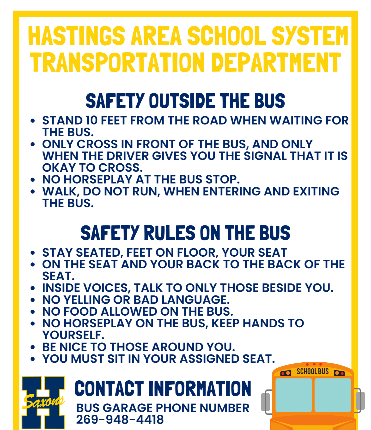 Hastings Area School System Transporation Department, Safety Outside the Bus, Stand 10 feet from the road, Only cross in front of the bus when the driver gives you the signal, No horseplay at the bus stop, walk, do not run, when entering and exiting the bus. Safety rules on the bus: Stay seated, feet on the floor, back to the back of the seat, inside voices, no bad language, no food on the bus, hands to yourself, be nice to those around you. Contact info: Dale Krueger 269-948-4418
