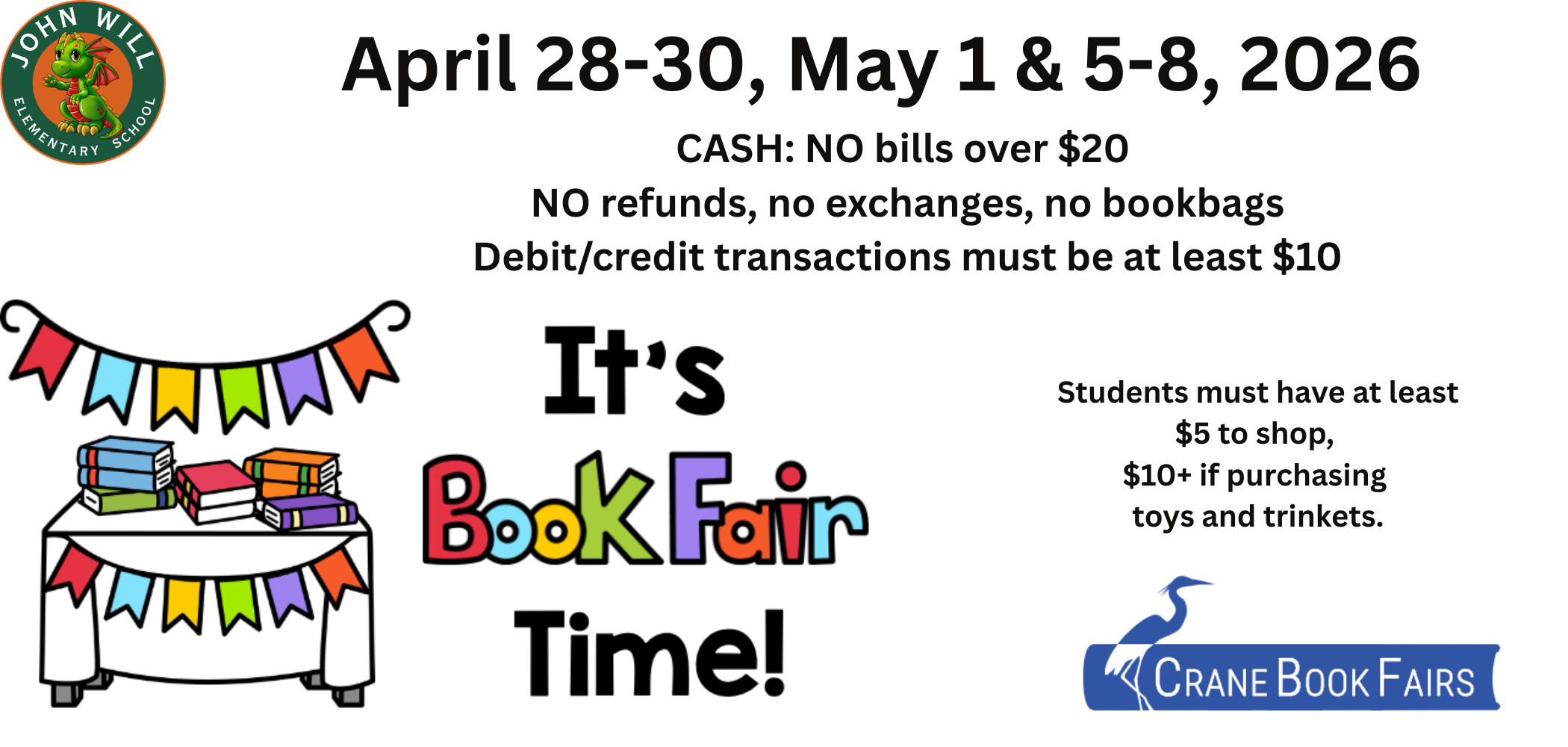 April 28-30, May 1 &amp; 5-8, 2026 CASH: NO bills over $20  NO refunds, no exchanges, no bookbags Debit/credit transactions must be at least $10 Students must have at least $5 to shop,  $10+ if purchasing  toys and trinkets. Crane book fair