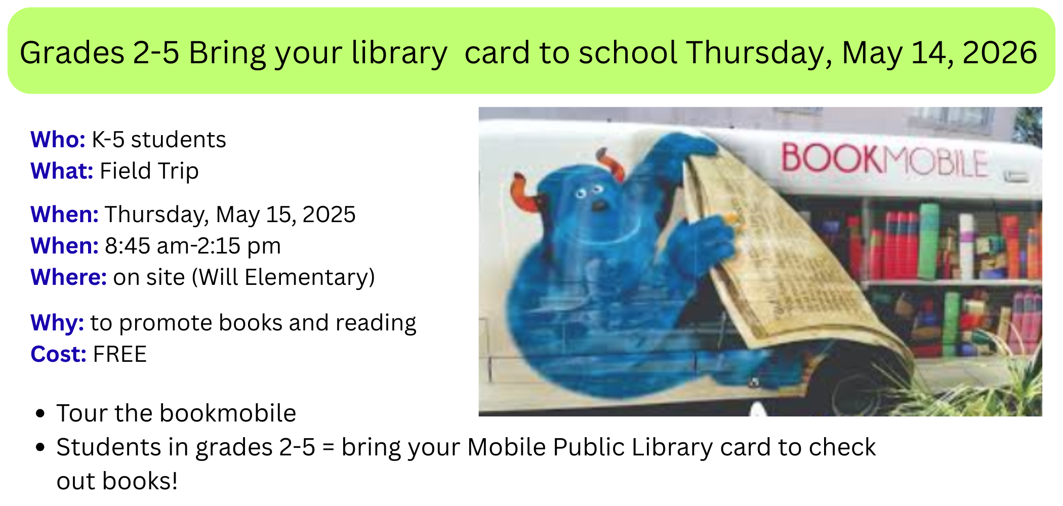 Grades 2-5 Bring your library  card to school Thursday, May 14, 2026 Who: K-5 students What: Field Trip  When: Thursday, May 15, 2025 When: 8:45 am-2:15 pm Where: on site (Will Elementary)  Why: to promote books and reading Cost: FREE Tour the bookmobile&nbsp;&nbsp; Students in grades 2-5 = bring your Mobile Public Library card to check out books!