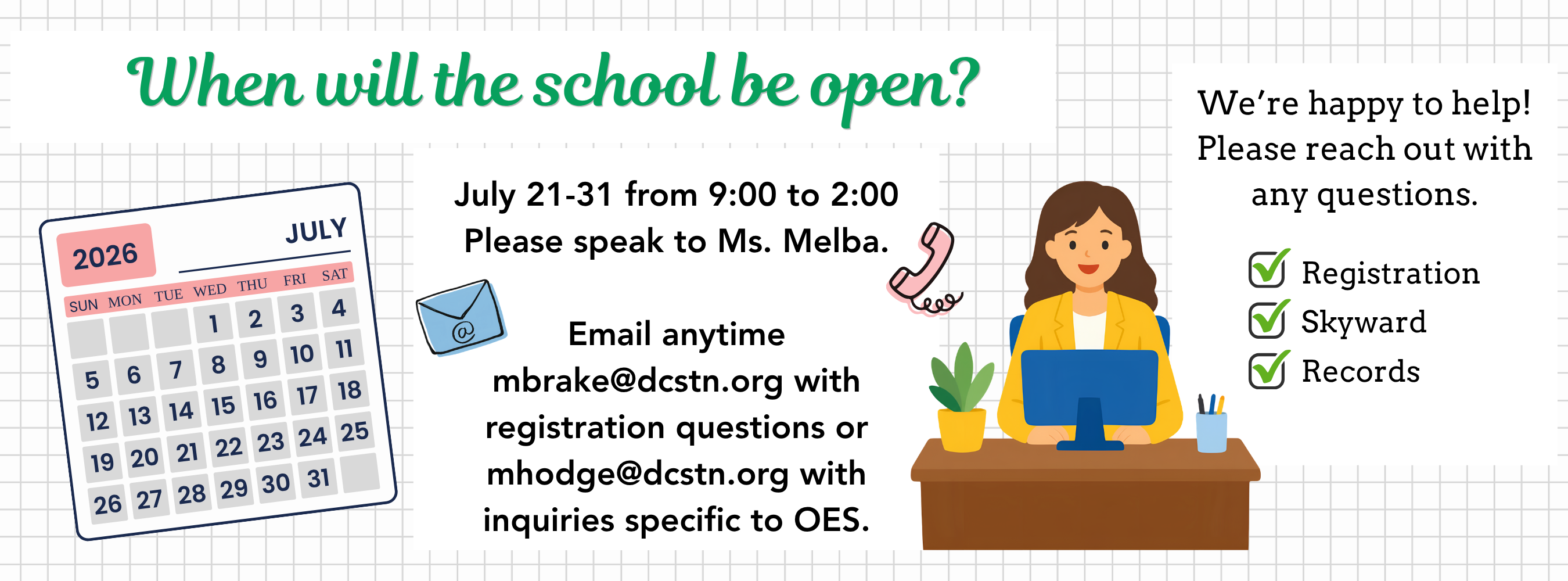 When will the school be open? July 21-31 from 9:00 to 2:00 Please speak to Ms. Melba.  Email anytime mbrake@dcstn.org with registration questions or mhodge@dcstn.org with inquiries specific to OES.