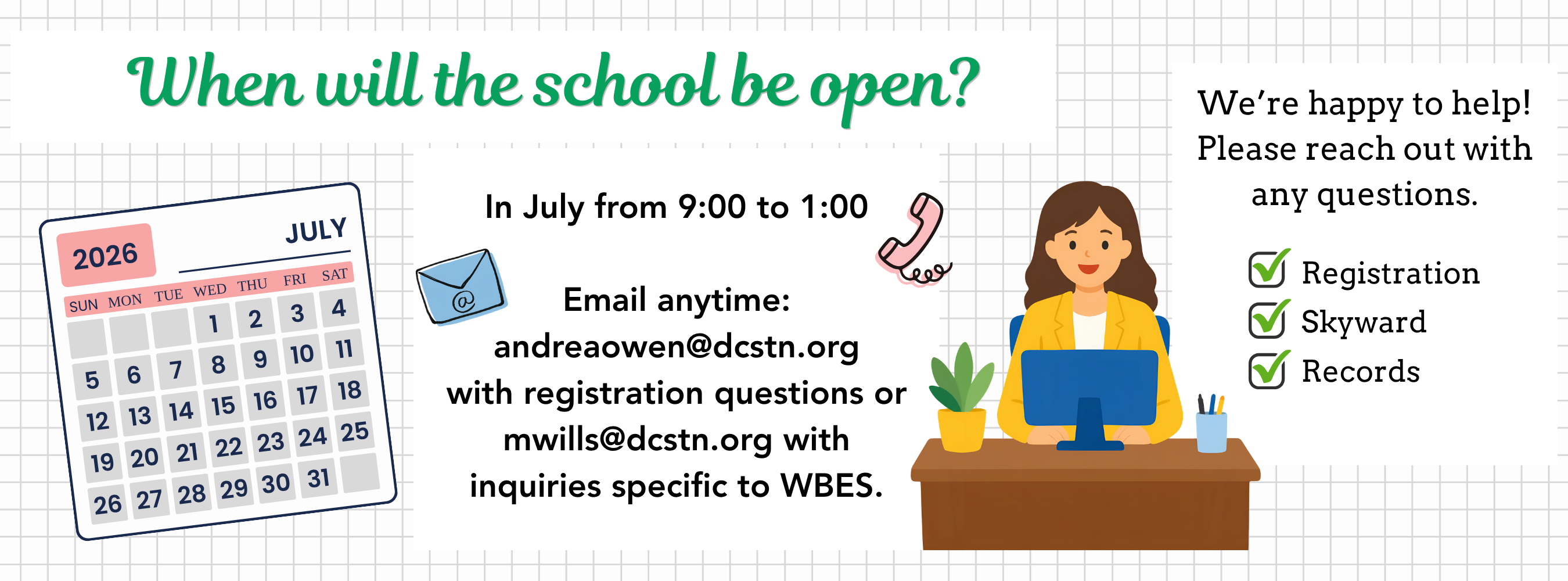 When will the school be open? In July from 9:00 to 1:00  Email anytime: andreaowen@dcstn.org with registration questions or mwills@dcstn.org with inquiries specific to WBES.