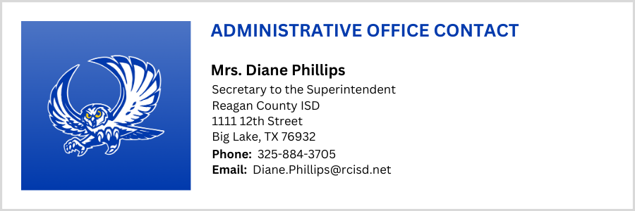 ADMINISTRATIVE OFFICE CONTACT Mrs. Diane Phillips, Secretary to the Superintendent Reagan County ISD 1111 12th Street Big Lake, TX 76932, Phone:  325-884-3705 Email:  Diane.Phillips@rcisd.net