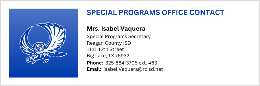 SPECIAL PROGRAMS OFFICE CONTACT, Mrs. Isabel Vaquera, Special Programs Secretary Reagan County ISD 1111 12th Street Big Lake, TX 76932, Phone:  325-884-3705 ext. 463 Email:  Isabel.Vaquera@rcisd.net