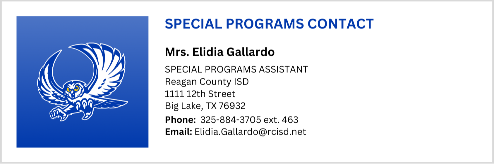 SPECIAL PROGRAMS OFFICE CONTACT, Mrs. Elidia Gallardo, Special Programs Assistant, Reagan County ISD 1111 12th Street Big Lake, TX 76932, Phone:  325-884-3705 ext. 463 Email:  Elidia.Gallardo@rcisd.net
