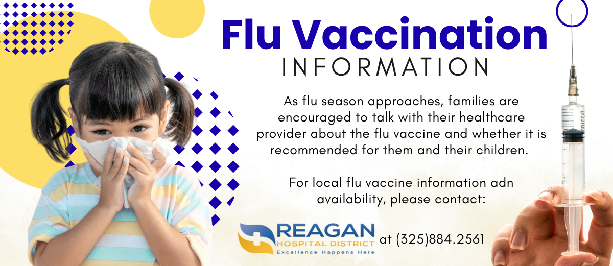 As flu season approaches, families are encouraged to talk with their healthcare provider about the flu vaccine and whether it is recommended for them and their children.   For local flu vaccine information adn availability, please contact: Reagan County Hospital District at 3258842561