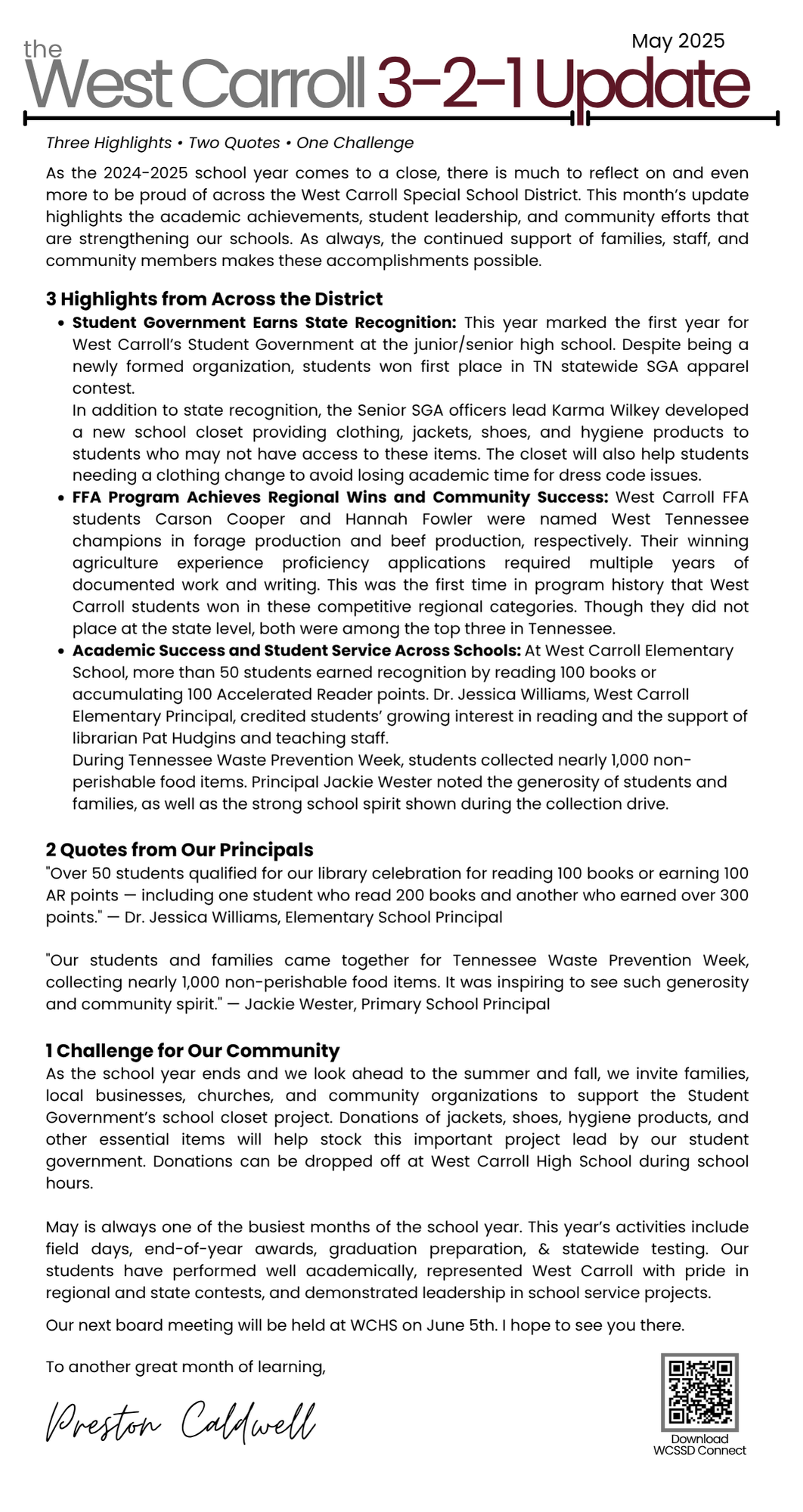 may 321 update Three Highlights • Two Quotes • One Challenge  As the 2024-2025 school year comes to a close, there is much to reflect on and even more to be proud of across the West Carroll Special School District. This month’s update highlights the academic achievements, student leadership, and community efforts that are strengthening our schools. As always, the continued support of families, staff, and community members makes these accomplishments possible.  3 Highlights from Across the District Student Government Earns State Recognition: This year marked the first year for West Carroll’s Student Government at the junior/senior high school. Despite being a newly formed organization, students won first place in TN statewide SGA apparel contest.                        .                                                                                                                       In addition to state recognition, the Senior SGA officers lead Karma Wilkey developed a new school closet providing clothing, jackets, shoes, and hygiene products to students who may not have access to these items. The closet will also help students needing a clothing change to avoid losing academic time for dress code issues.  FFA Program Achieves Regional Wins and Community Success: West Carroll FFA students Carson Cooper and Hannah Fowler were named West Tennessee champions in forage production and beef production, respectively. Their winning agriculture experience proficiency applications required multiple years of documented work and writing. This was the first time in program history that West Carroll students won in these competitive regional categories. Though they did not place at the state level, both were among the top three in Tennessee. Academic Success and Student Service Across Schools: At West Carroll Elementary School, more than 50 students earned recognition by reading 100 books or accumulating 100 Accelerated Reader points. Dr. Jessica Williams, West Carroll Elementary Principal, credited students’ growing interest in reading and the support of librarian Pat Hudgins and teaching staff.                                                                                                                                         During Tennessee Waste Prevention Week, students collected nearly 1,000 non-perishable food items. Principal Jackie Wester noted the generosity of students and families, as well as the strong school spirit shown during the collection drive.  2 Quotes from Our Principals "Over 50 students qualified for our library celebration for reading 100 books or earning 100 AR points — including one student who read 200 books and another who earned over 300 points." — Dr. Jessica Williams, Elementary School Principal  "Our students and families came together for Tennessee Waste Prevention Week, collecting nearly 1,000 non-perishable food items. It was inspiring to see such generosity and community spirit." — Jackie Wester, Primary School Principal  1 Challenge for Our Community As the school year ends and we look ahead to the summer and fall, we invite families, local businesses, churches, and community organizations to support the Student Government’s school closet project. Donations of jackets, shoes, hygiene products, and other essential items will help stock this important project lead by our student government. Donations can be dropped off at West Carroll High School during school hours.  May is always one of the busiest months of the school year. This year’s activities include field days, end-of-year awards, graduation preparation, & statewide testing. Our students have performed well academically, represented West Carroll with pride in regional and state contests, and demonstrated leadership in school service projects.   Our next board meeting will be held at WCHS on June 5th. I hope to see you there.