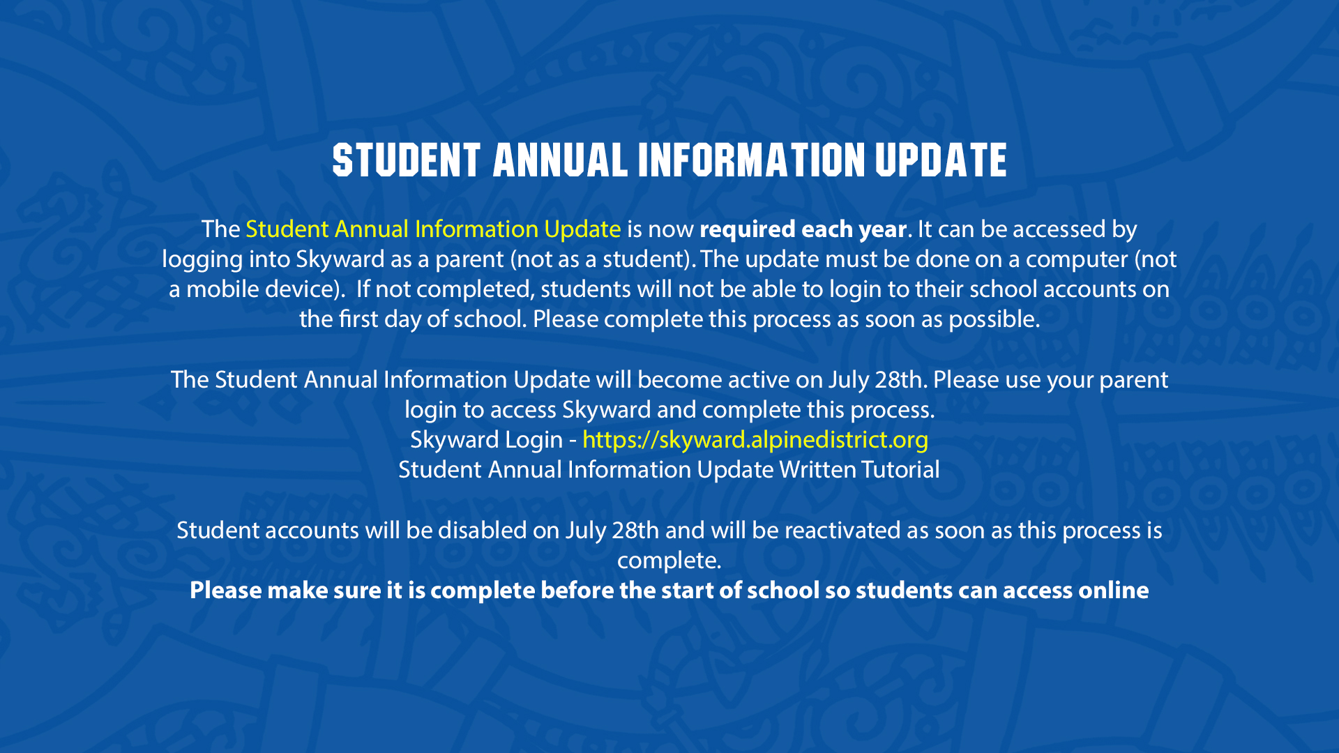 Student Annual Information Update  The Student Annual Information Update is now required each year. It can be accessed by logging into Skyward as a parent (not as a student). The update must be done on a computer (not a mobile device).  If not completed, students will not be able to login to their school accounts on the first day of school. Please complete this process as soon as possible.  The Student Annual Information Update will become active on July 28th. Please use your parent login to access Skyward and complete this process. Skyward Login - https://skyward.alpinedistrict.org Student Annual Information Update Written Tutorial  Student accounts will be disabled on July 28th and will be reactivated as soon as this process is complete. Please make sure it is complete before the start of school so students can access online resources.