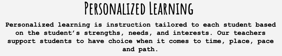 Personalized learning is instruction tailored to each student based on the student’s strengths, needs, and interests. Our teachers support students to have choice when it comes to time, place, pace and path.