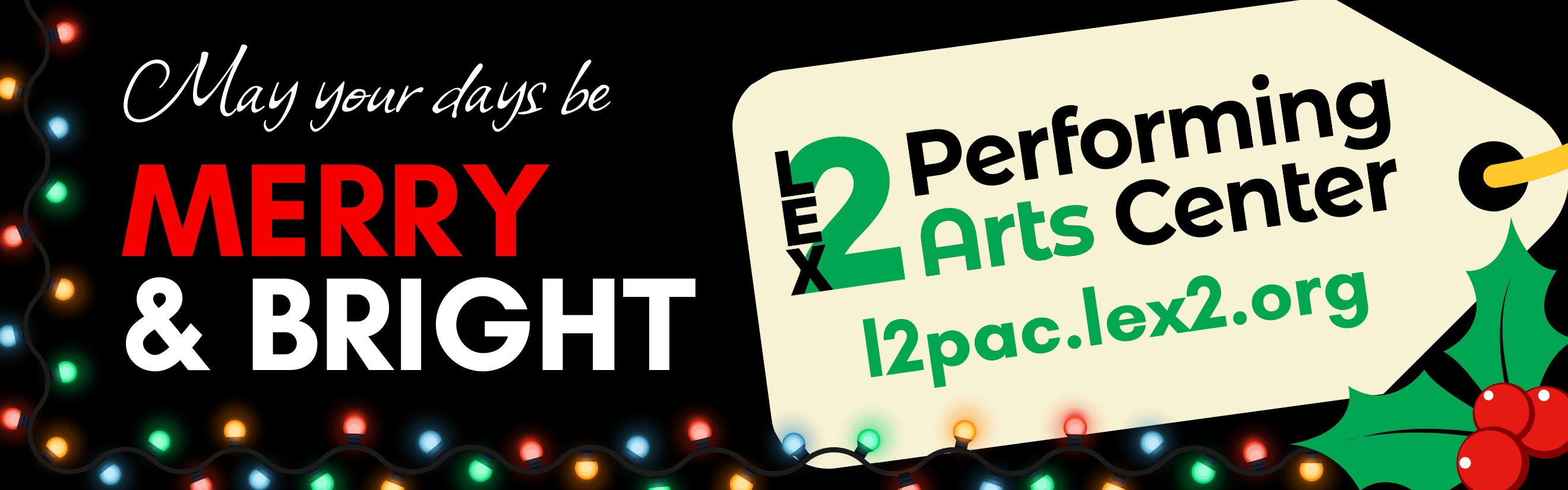 A graphic with the words May your days be Merry &amp; Bright surrounded by colorful Christmas lights and holly. There is a tag graphic hanging from the upper right corner displaying the Lex2 Performing Arts logo and website address.