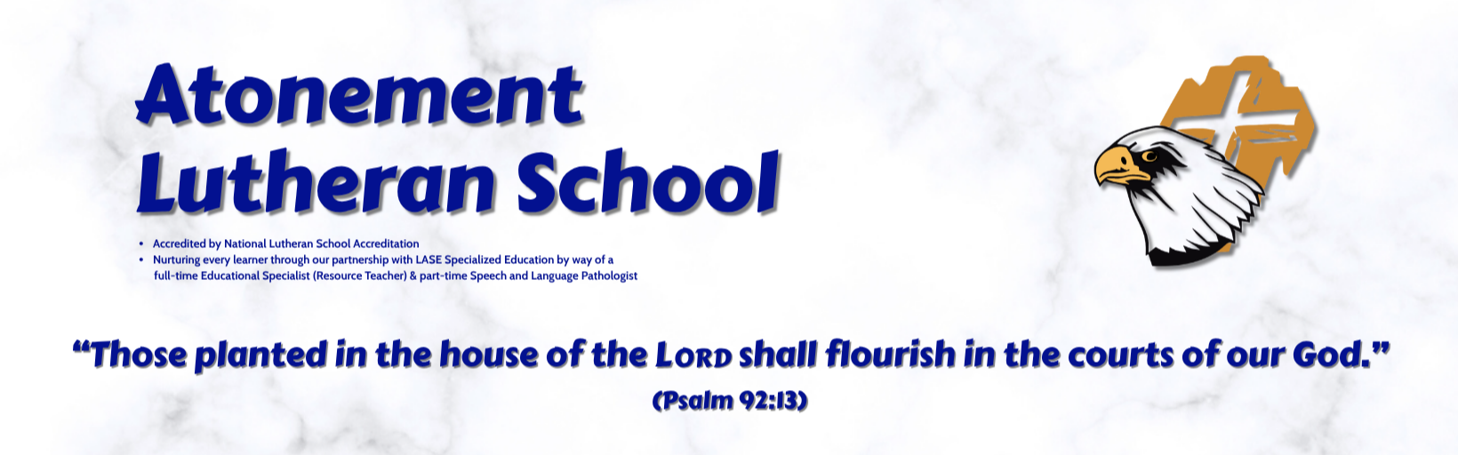 Atonement Lutheran School - Accredited by National Lutheran School Accreditation; Nurturing every learner through our partnership with LASE Specialized Education by way of a full-time Educational Specialist (Resource Teacher) &amp; part-time Speech and Language Pathologist; Eagle Logo; Those planted in the house of the LORD shall flourish in the courts of our God. (Psalm 92:13)