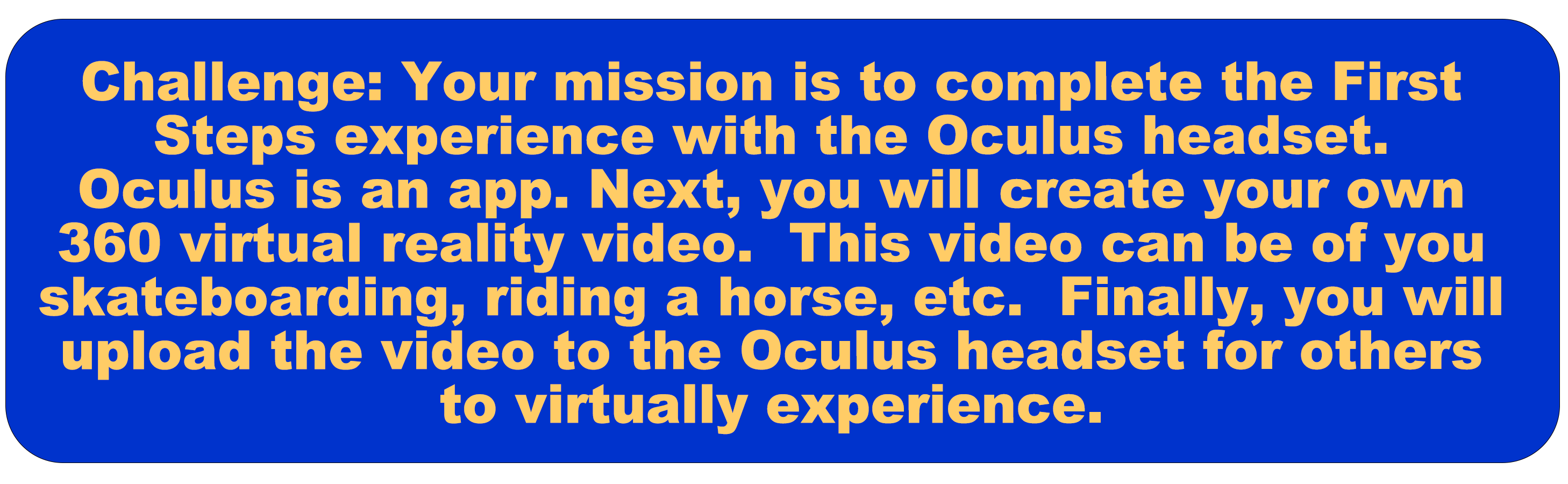 Challenge: Your mission is to complete the First Steps experience with the Oculus headset (this is an app). Then, you will create your own 360 virtual reality video. This video can be of you skateboarding, riding a horse, etc... Then,  you will upload the video to the Oculus headset for others to virtually experience.