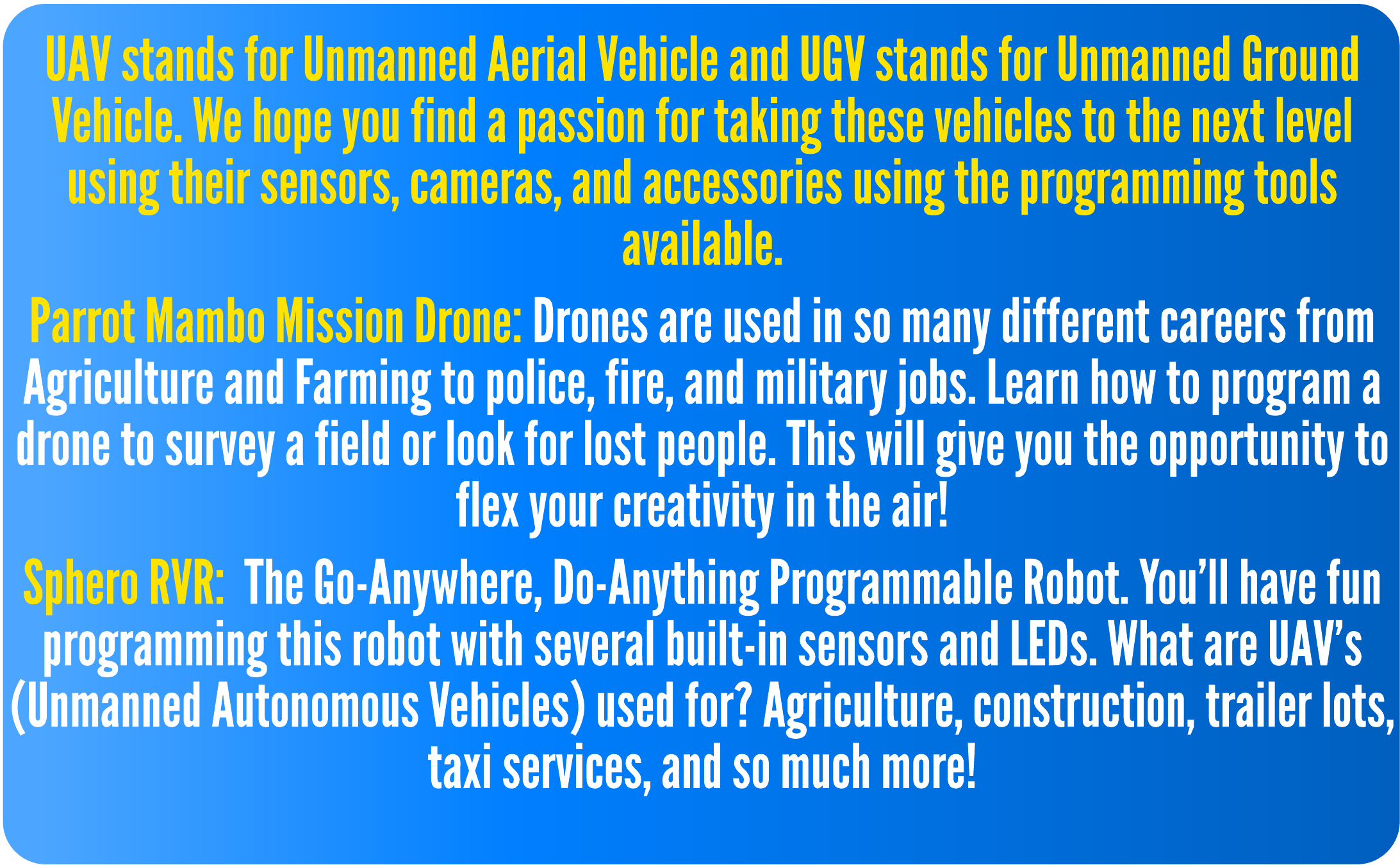 UAV stands for Unmanned Aerial Vehicle and UGV stands for Unmanned Ground Vehicle. We hope you find a passion for taking these vehicles to the next level using their sensors, cameras, and accessories using the programming tools available.  Parrot Mambo Mission Drone: Drones are used in so many different careers from Agriculture and Farming to police, fire, and military jobs. Learn how to program a drone to survey a field or look for lost people. This will give you the opportunity to flex your creativity in the air!  Sphero RVR: The Go-Anywhere, Do-Anything Programmable Robot. You'll have fun programming this robot with several built-in sensors and LEDs. What are UAV's (Unmanned Autonomous Vehicles) used for? Agriculture, construction, trailer lots, taxi services, and so much more!