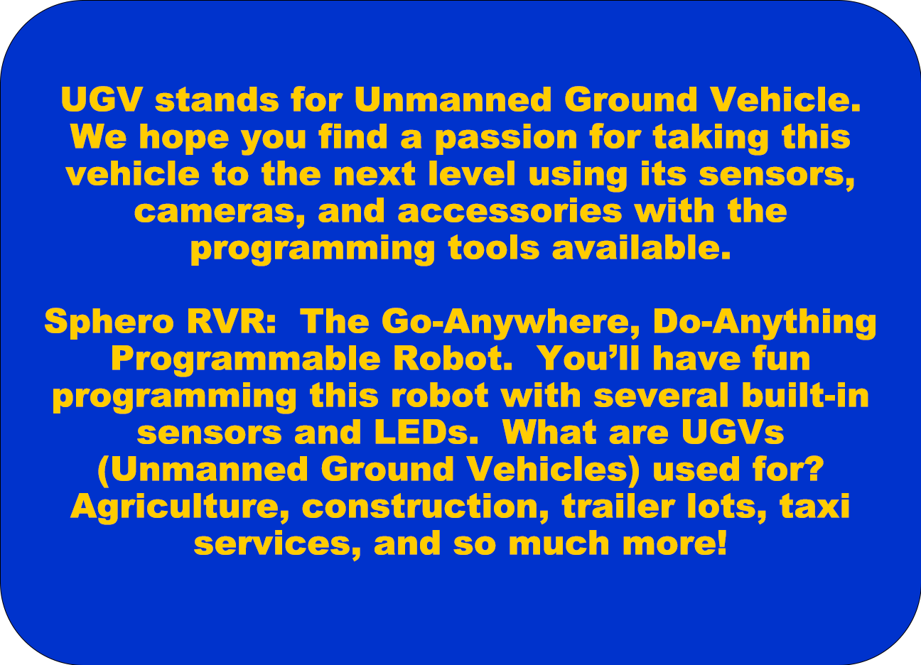  UGV stands for Unmanned Ground Vehicle. We hope you find a passion for taking these vehicles to the next level using their sensors, cameras, and accessories using the programming tools available.  Parrot Mambo Mission Drone: Drones are used in so many different careers from Agriculture and Farming to police, fire, and military jobs. Learn how to program a drone to survey a field or look for lost people. This will give you the opportunity to flex your creativity in the air!  Sphero RVR: The Go-Anywhere, Do-Anything Programmable Robot. You'll have fun programming this robot with several built-in sensors and LEDs. What are UAV's (Unmanned Autonomous Vehicles) used for? Agriculture, construction, trailer lots, taxi services, and so much more!
