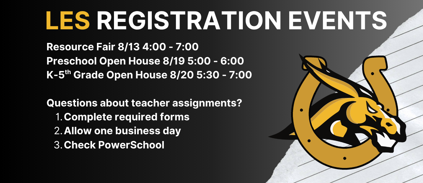 LES Registration Events: Resource Fair 8/13 4:00 - 7:00 Preschool Open House 8/19 5:00 - 6:00 K-5th Grade Open House 8/20 5:30 - 7:00  Questions about teacher assignments?  1. Complete required forms 2. Allow one business day 3. Check PowerSchool