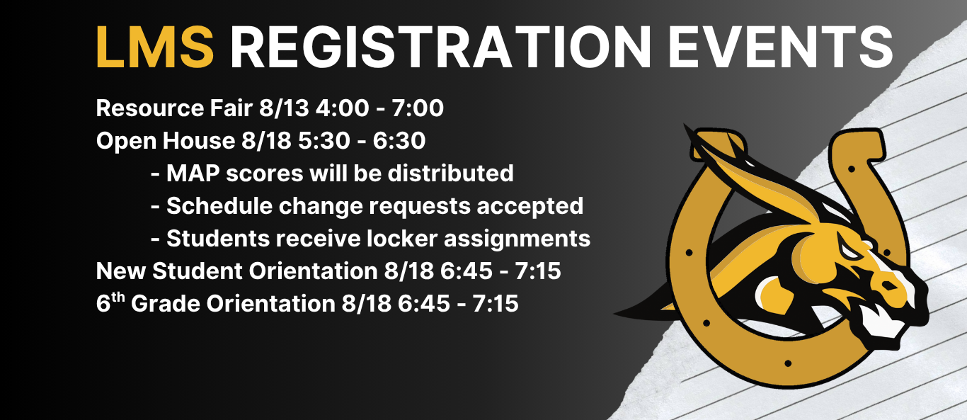 Black background with white text featuring Mule logo with horseshoe, LMS Registration Events: Resource Fair 8/13 4:00 - 7:00 Open House 8/18 5:30 - 6:30           - MAP scores will be distributed           - Schedule change requests accepted           - Students receive locker assignments New Student &amp; 6th Grade Orientation 8/18 6:45 - 7:15
