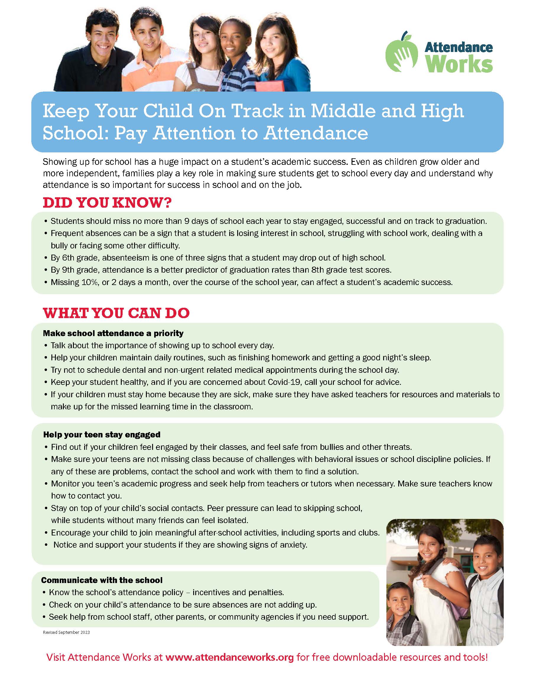 middle school and high school graphic Make school attendance a priority • Talk about the importance of showing up to school every day. • Help your children maintain daily routines, such as finishing homework and getting a good night’s sleep. • Try not to schedule dental and non-urgent related medical appointments during the school day. • Keep your student healthy, and if you are concerned about Covid-19, call your school for advice. • If your children must stay home because they are sick, make sure they have asked teachers for resources and materials to make up for the missed learning time in the classroom. Help your teen stay engaged • Find out if your children feel engaged by their classes, and feel safe from bullies and other threats. • Make sure your teens are not missing class because of challenges with behavioral issues or school discipline policies. If any of these are problems, contact the school and work with them to find a solution. • Monitor you teen’s academic progress and seek help from teachers or tutors when necessary. Make sure teachers know how to contact you. • Stay on top of your child’s social contacts. Peer pressure can lead to skipping school, while students without many friends can feel isolated. • Encourage your child to join meaningful after-school activities, including sports and clubs. • Notice and support your students if they are showing signs of anxiety. Communicate with the school • Know the school’s attendance policy – incentives and penalties. • Check on your child’s attendance to be sure absences are not adding up. • Seek help from school staff, other parents, or community agencies if you need support. Visit Attendance Works at www.attendanceworks.org for free downloadable resources and tools!