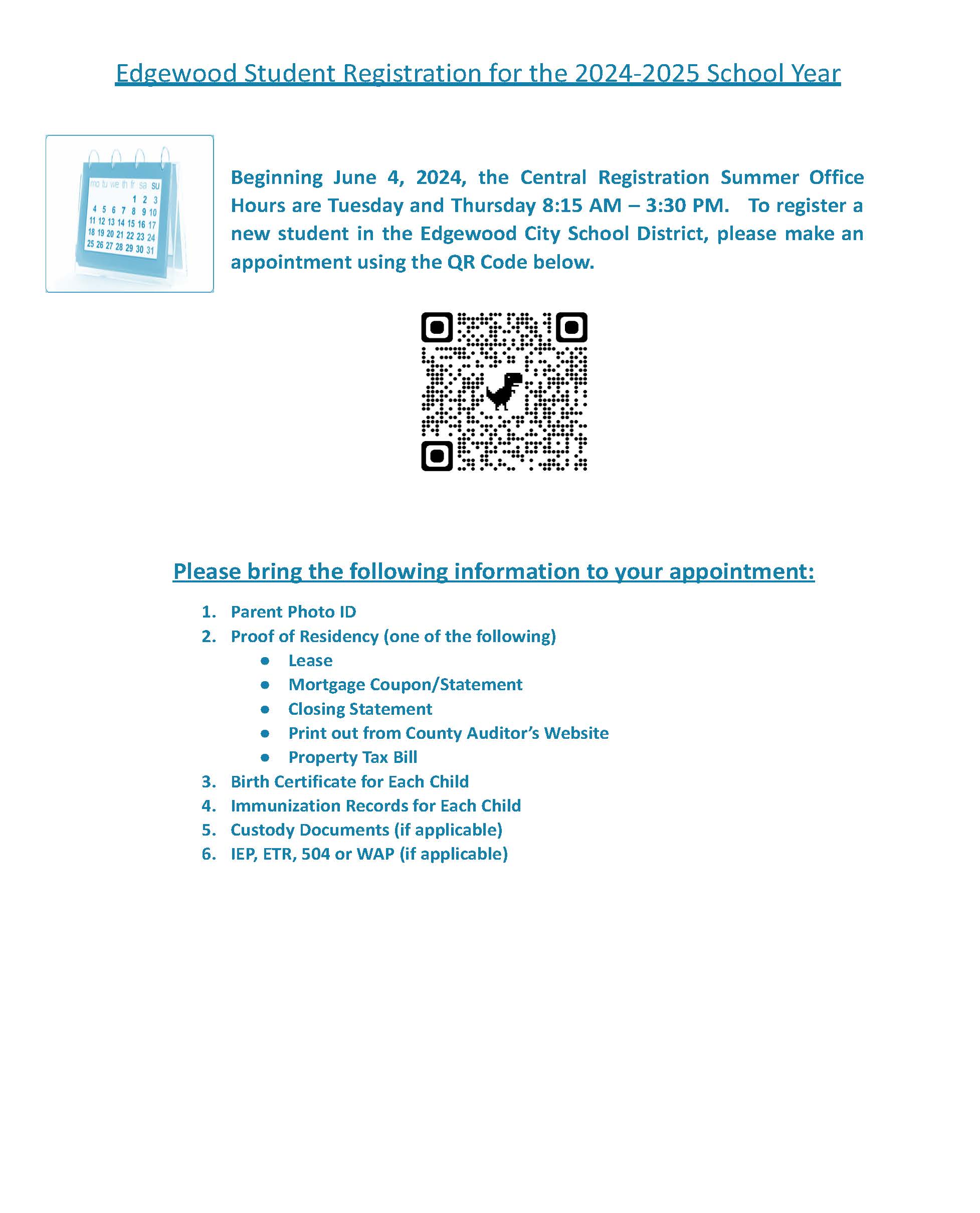 flyer with info  Beginning June 4, 2024, the Central Registration Summer Office Hours are Tuesday and Thursday 8:15 AM – 3:30 PM.   To register a new student in the Edgewood City School District, please make an appointment using the QR Code below.   					       Please bring the following information to your appointment: Parent Photo ID Proof of Residency (one of the following) Lease Mortgage Coupon/Statement Closing Statement Print out from County Auditor’s Website Property Tax Bill Birth Certificate for Each Child Immunization Records for Each Child Custody Documents (if applicable) IEP, ETR, 504 or WAP (if applicable)
