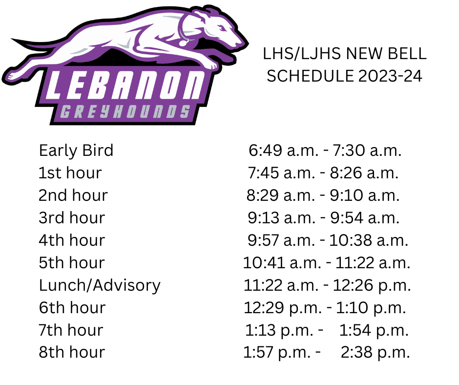 Lebanon Greyhounds, LHS/LJHS New Bell Schedule 23-24, Early Bird 6:49am - 7:30am, 1st Hour 7:45am - 8:26am, 2nd Hour 8:29am - 9:10am, 3rd Hour 9:13am - 9:54am, 4th Hour 9:57am - 10:38am, 5th Hour 10:41am - 11:22am, Lunch/Advisory 11:22am - 12:26pm, 6th Hour 12:29pm - 1:10pm, 7th Hour 1:13pm - 1:54pm, 8th Hour 1:57 pm - 2:38pm