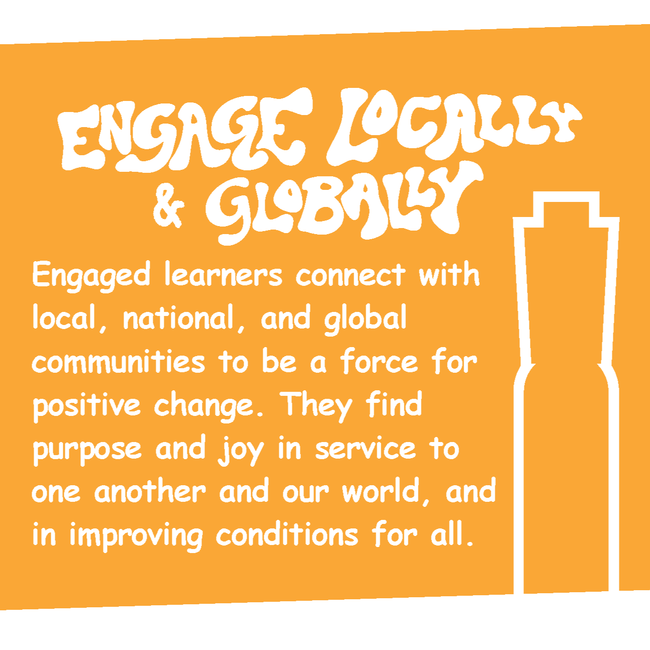 ENGAGE LOCALLY & GLOBALLY Engaged learners connect with local, national, and global communities to be a force for positive change. They find purpose and joy in service to one another and our world, and in improving conditions for all.