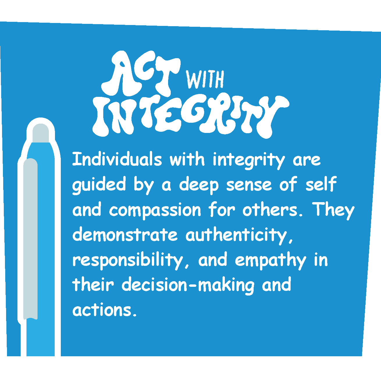 ACT WITH INTEGRITY Individuals with integrity are guided by a deep sense of self and compassion for others. They demonstrate authenticity, responsibility, and empathy in their decision-making and actions.