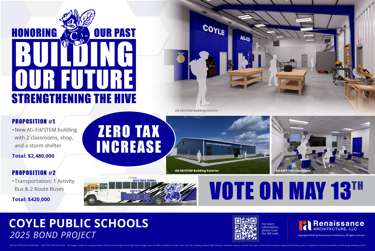  HONORING OUR PAST BUILDING OUR FUTURE STRENGTHENING THE HIVE COYLE AG-ED AG-Ed/STEM Building Interior PROPOSITION #1 • New AG-Ed/STEM building with 2 classrooms, shop, and a storm shelter Total: $2,480,000 PROPOSITION #2 • Transportation: 1 Activity Bus & 2 Route Buses Total: $420,000 ZERO TAX INCREASE COTE NO CL BES MILES AG-Ed/STEM Building Exterior OUCHERS AG-Ed/STEM Classroom VOTE ON MAY 13TH COYLE PUBLIC SCHOOLS 2025 BOND PROJECT For more information, he QR code Takenassance ARCHITECTURE, LLC Copyright 02023 by Renassance Archibecture, All rights reserved. DESKON FEFRESENTATION ONLY - NOT FOR CONSTRUCTION The inages shown are a repregestation of he cureet devgn koest only. These inages may not reflect vacations in color, dote, hus, get, sheflng, ambunt ighe intently, materiab, sedule, contrast font stfe, construction vartesten regured by buffing cadet or inspecter, materul aslatity or houl design detaling 0212)
