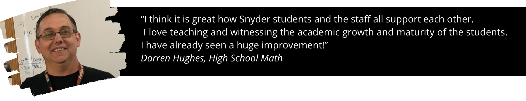 Photo of Mr. Huges and quote: “I think it is great how Snyder students and the staff all support each other.  I love teaching and witnessing the academic growth and maturity of the students. I have already seen a huge improvement!”  Darren Hughes, High School Math 