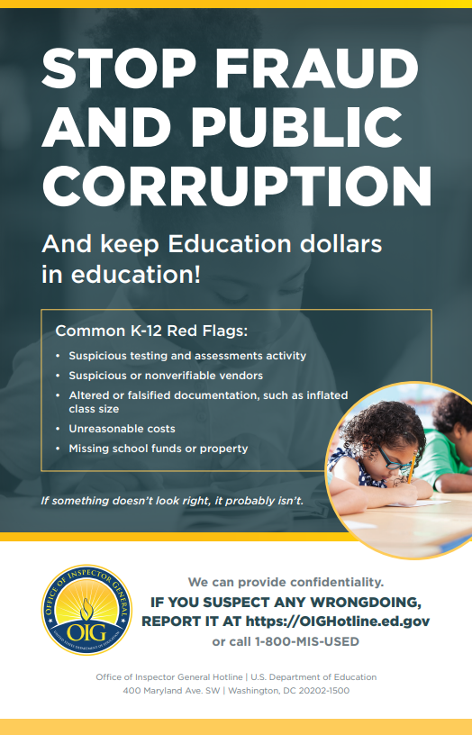 STOP FRAUD AND PUBLIC CORRUPTION And keep Education dollars in education! Common K-12 Red Flags: Suspicious testing and assessments activity • Suspicious or nonverifiable vendors Altered or falsified documentation, such as inflated class size • Unreasonable costs Missing school funds or property If something doesn't look right, it probably isn't. INSPECTOR OFFICE OF OR GENERAL OIG We can provide confidentiality. IF YOU SUSPECT ANY WRONGDOING, REPORT IT AT https://OIGHotline.ed.gov or call 1-800-MIS-USED Office of Inspector General Hotline | U.S. Department of Education 400 Maryland Ave. SW | Washington, DC 20202-1500